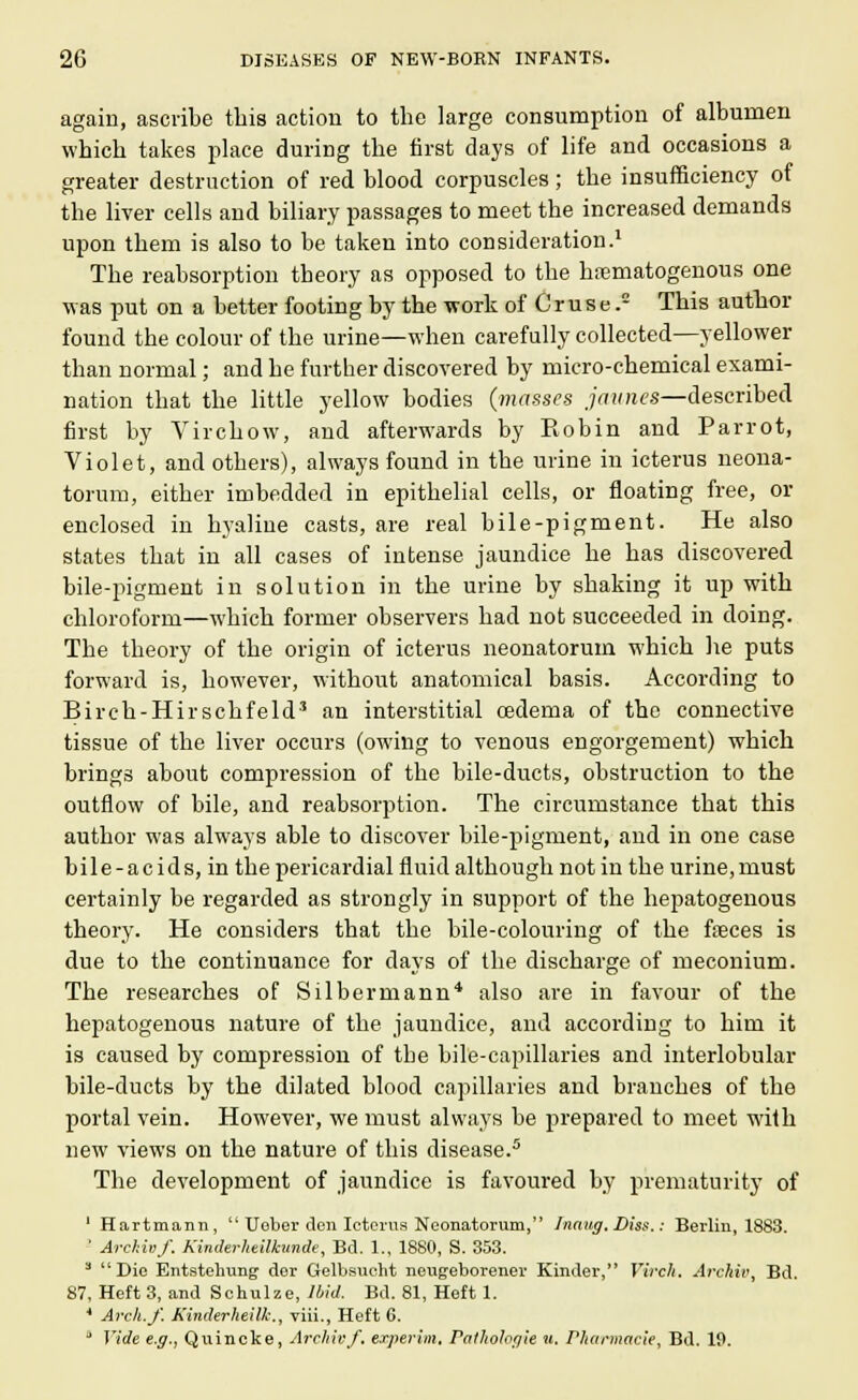 again, ascribe this action to the large consumption of albumen which takes place during the first days of life and occasions a greater destruction of red blood corpuscles; the insufficiency of the liver cells and biliary passages to meet the increased demands upon them is also to be taken into consideration.1 The reabsorption theory as opposed to the hematogenous one was put on a better footing by the -work of C r u s e. This author found the colour of the urine—when carefully collected—yellower than normal; and he further discovered by micro-chemical exami- nation that the little yellow bodies {masses Jewries—described first by Virchow, aud afterwards by Robin and Parrot, Violet, and others), always found in the urine in icterus neona- torum, either imbedded in epithelial cells, or floating free, or enclosed in hyaline casts, are real bile-pigment. He also states that in all cases of intense jaundice he has discovered bile-pigment in solution in the urine by shaking it up with chloroform—which former observers had not succeeded in doing. The theory of the origin of icterus neonatorum which he puts forward is, however, without anatomical basis. According to Birch-Hirschfeld3 an interstitial oedema of the connective tissue of the liver occurs (owing to venous engorgement) which brings about compression of the bile-ducts, obstruction to the outflow of bile, and reabsorption. The circumstance that this author was always able to discover bile-pigment, and in one case bile-acids, in the pericardial fluid although not in the urine,must certainly be regarded as strongly in support of the hepatogenous theory. He considers that the bile-colouring of the feces is due to the continuance for days of the discharge of meconium. The researches of Silbermann'1 also are in favour of the hepatogenous nature of the jaundice, and according to him it is caused by compression of the bile-capillaries and interlobular bile-ducts by the dilated blood capillaries and branches of the portal vein. However, we must always be prepared to meet with new views on the nature of this disease.5 The development of jaundice is favoured by prematurity of I Hartmann, '' Ueber den Icterus Neonatorum, Luang. Diss.: Berlin, 1883. ' Archivf. Kinderhdllcunde, Ed. 1., 1880, S. 353. 3 Die Entstehung dor Gelbsucht neugeborener Kinder, Virch. Archie, Bd. 87, Heft 3, and Schulze, Ibid. Bd. 81, Heft 1. 4 Arch.J'. Kinderheilk., viii., Heft 6. II Vide e.g., Quincke, Archivf. experim. Pathologic u. Pharmacie, Bd. 10.