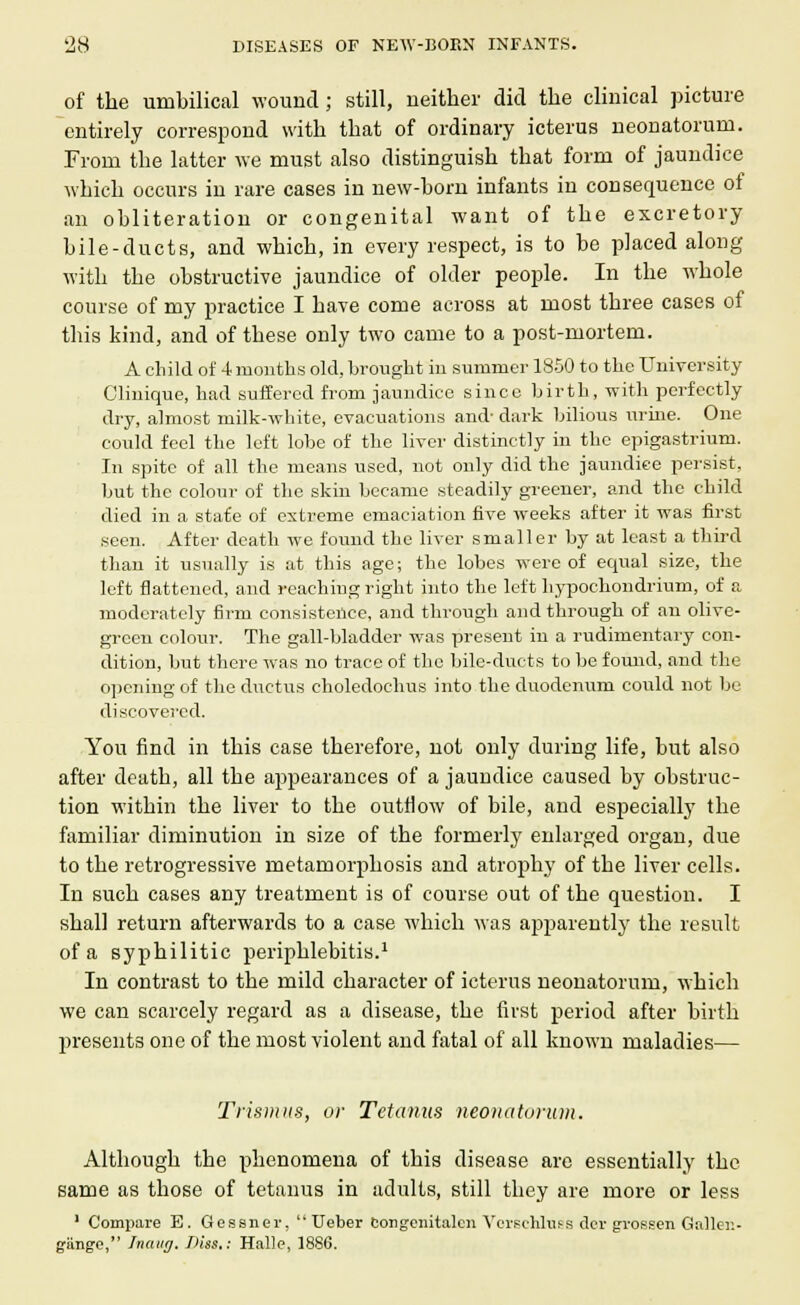 of the umbilical wound; still, neither did the clinical picture entirely correspond with that of ordinary icterus neonatorum. From the latter we must also distinguish that form of jaundice which occurs in rare cases in new-born infants in consequence of an obliteration or congenital want of the excretory bile-ducts, and which, in every respect, is to be placed along with the obstructive jaundice of older people. In the whole course of my practice I have come across at most three cases of this kind, and of these only two came to a post-mortem. A child of 4 months old, brought in summer 1850 to the University Clinique, had suffered from jaundice since birth, with perfectly dry, almost milk-white, evacuations and- dark bilious urine. One could feel the left lobe of the liver distinctly in the epigastrium. In spite of all the means used, not only did the jaundice persist, but the colour of the skin became steadily greener, and the child died in a state of extreme emaciation five weeks after it was first seen. After death we found the liver smaller by at least a third than it usually is at this age; the lobes were of equal size, the left flattened, and reaching right into the left hypochondrium, of a moderately firm consistence, and through and through of an olive- green colour. The gall-bladder was present in a rudimentary con- dition, but there was no trace of the bile-ducts to be found, and the opening of the ductus choledochus into the duodenum could not be discovered. You find in this case therefore, not only during life, but also after death, all the appearances of a jaundice caused by obstruc- tion within the liver to the outflow of bile, and especially the familiar diminution in size of the formerly enlarged organ, due to the retrogressive metamorphosis and atrophy of the liver cells. In such cases any treatment is of course out of the question. I shall return afterwards to a case which was apparently the result of a syphilitic periphlebitis.1 In contrast to the mild character of icterus neonatorum, which we can scarcely regard as a disease, the first period after birth presents one of the most violent and fatal of all known maladies— Trismus, or Tetanus neonatorum. Although the phenomena of this disease are essentially the same as those of tetanus in adults, still they are more or less 1 Compare E. Gessner,  Ueber congenitalcn VorschltiBS der grossen Gallen- gimge, Inaug. Hiss.: Halle, 1886.