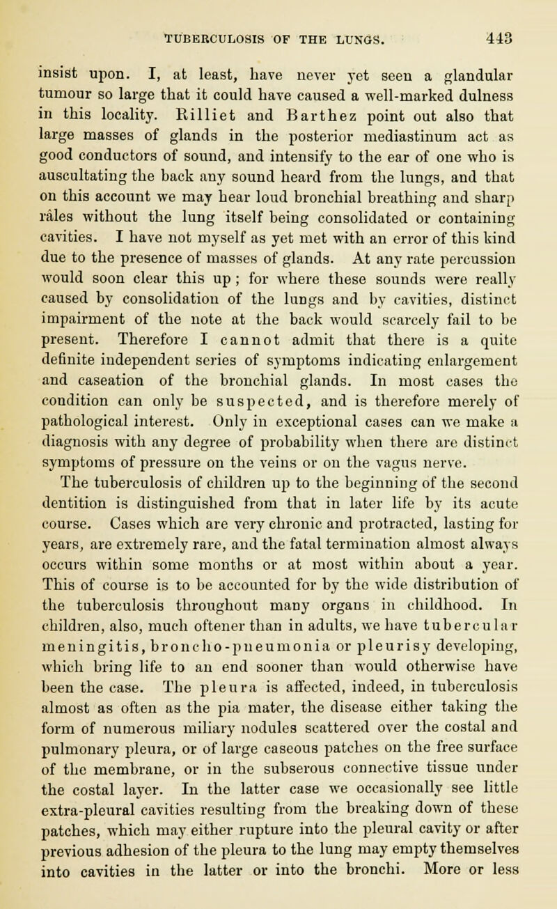 insist upon. I, at least, have never yet seen a glandular tumour so large that it could have caused a well-marked dulness in this locality. Rilliet and Barthez point out also that large masses of glands in the posterior mediastinum act as good conductors of sound, and intensify to the ear of one who is auscultating the back any sound heard from the lungs, and that on this account we may hear loud bronchial breathing and sharp rales without the lung itself being consolidated or containing cavities. I have not myself as yet met with an error of this kind due to the presence of masses of glands. At any rate percussion would soon clear this up; for where these sounds were really caused by consolidation of the luDgs and by cavities, distinct impairment of the note at the back would scarcely fail to be present. Therefore I cannot admit that there is a quite definite independent series of symptoms indicating enlargement and caseation of the bronchial glands. In most cases the condition can only be suspected, and is therefore merely of pathological interest. Only in exceptional cases can we make a diagnosis with any degree of probability when there are distinct symptoms of pressure on the veins or on the vagus nerve. The tuberculosis of children up to the beginning of the second dentition is distinguished from that in later life by its acute course. Cases which are very chronic and protracted, lasting for years, are extremely rare, and the fatal termination almost always occurs within some months or at most within about a year. This of course is to be accounted for by the wide distribution of the tuberculosis throughout many organs in childhood. In children, also, much oftener than in adults, we have tubercular meningitis, broncho-pneumonia or pleurisy developing, which bring life to an end sooner than would otherwise have been the case. The pleura is affected, indeed, in tuberculosis almost as often as the pia mater, the disease either taking the form of numerous miliary nodules scattered over the costal and pulmonary pleura, or of large caseous patches on the free surface of the membrane, or in the subserous connective tissue under the costal layer. In the latter case we occasionally see little extra-pleural cavities resulting from the breaking down of these patches, which may either rupture into the pleural cavity or after previous adhesion of the pleura to the lung may empty themselves into cavities in the latter or into the bronchi. More or less