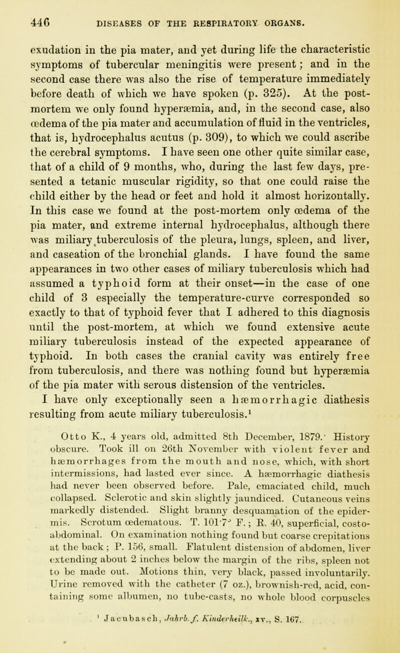 exudation in the pia mater, and yet during life the characteristic symptoms of tubercular meningitis were present; and in the second case there was also the rise of temperature immediately before death of which we have spoken (p. 325). At the post- mortem we only found hyperemia, and, in the second case, also oedema of the pia mater and accumulation of fluid in the ventricles, that is, hydrocephalus acutus (p. 309), to which we could ascribe the cerebral symptoms. I have seen one other quite similar case, that of a child of 9 months, who, during the last few days, pre- sented a tetanic muscular rigidity, so that one could raise the child either by the head or feet and hold it almost horizontally. In this case we found at the post-mortem only oedema of the pia mater, and extreme internal hydrocephalus, although there was miliary tuberculosis of the pleura, lungs, spleen, and liver, and caseation of the bronchial glands. I have found the same appearances in two other cases of miliary tuberculosis which had assumed a typhoid form at their onset—in the case of one child of 3 especially the temperature-curve corresponded so exactly to that of typhoid fever that I adhered to this diagnosis until the post-mortem, at which we found extensive acute miliary tuberculosis instead of the expected appearance of typhoid. In both cases the cranial cavity was entirely free from tuberculosis, and there was nothing found but hypersemia of the pia mater with serous distension of the ventricles. I have only exceptionally seen a hfemorrhagic diathesis resulting from acute miliary tuberculosis.1 Otto K., 4 years old, admitted 8th December, 1879.' History obscure. Took ill on 26th November with violent fever and hemorrhages from the mouth and nose, which, with short intermissions, had lasted ever since. A hemorrhagic diathesis had never been observed before. Pale, emaciated child, much collapsed. Sclerotic and skin slightly jaundiced. Cutaneous veins markedly distended. Slight branny desquamation of the epider- mis. Scrotum oedematous. T. 1017° F.; E. 40, superficial, costo- abdominal. On examination nothing found but coarse crepitations at the back ; P. 156, small. Flatulent distension of abdomen, liver extending about 2 inches below the margin of the ribs, spleen not to bo made out. Motions thin, very black, passed involuntarily. Urine removed with the catheter (7 oz.), brownish-red, acid, con- taining some albumen, no tube-casts, no whole blood corpuscles 1 Jaeubasch, Jahrb.f. Kindei-htilk., it., S. 167.