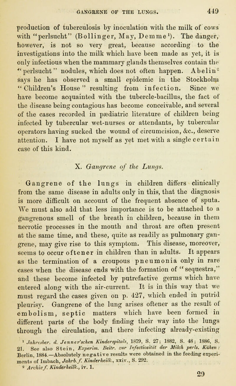 production of tuberculosis by inoculation with the milk of cows with perlsucht (Bollinger, May, Demme1). The danger, however, is not so very great, because according to the investigations into the milk which have been made as yet, it is only infectious when the mammary glands themselves contain the perlsucht nodules, which does not often happen. Abelin- says he has observed a small epidemic in the Stockholm  Children's House  resulting from infection. Since we have become acquainted with the tubercle-bacillus, the fact of the disease being contagious has become conceivable, and several of the cases recorded in pediatric literature of children being infected by tubercular wet-nurses or attendants, by tubercular operators having sucked the wound of circumcision, &c, deserve attention. I have not myself as yet met with a single certain case of this kind. X. Gangrene of the Lungs. Gangrene of the lungs in children differs clinically from the same disease in adults only in this, that the diagnosis is more difficult on account of the frequent absence of sputa. We must also add that less importance is to be attached to a gangrenous smell of the breath in children, because in them necrotic processes in the mouth and throat are often present at the same time, and these, quite as readily as pulmonary gan- grene, may give rise to this symptom. This disease, moreover, seems to occur oftener in children than in adults. It appears as the termination of a croupous pneumonia only in rare cases when the disease ends with the formation of sequestra, and these become infected by putrefactive germs which have entered along with the air-current. It is in this way that we must regard the cases given on p. 427, which ended in putrid pleurisy. Gangrene of the lung arises oftener as the result of embolism, septic matters which have been formed in different parts of the body finding their way into the lungs through the circulation, and there infecting already-existing 1 Jahnsber. d. Jenner'schen Kinderspitah, 1879, S. 27; 1882, S. 48; 1886, S. 21. See also Stein, Erperim. Beitr. zur InfectiosiUit der Milch perls. Kuhen : Berlin, 1884.—Absolutely negative results were obtained in the feeding experi- ments of Imbach, Jahrb.f. Kinderheillc, xxiv., S. 292. - Archil)/. Kinderheilk., iv. 1. 29