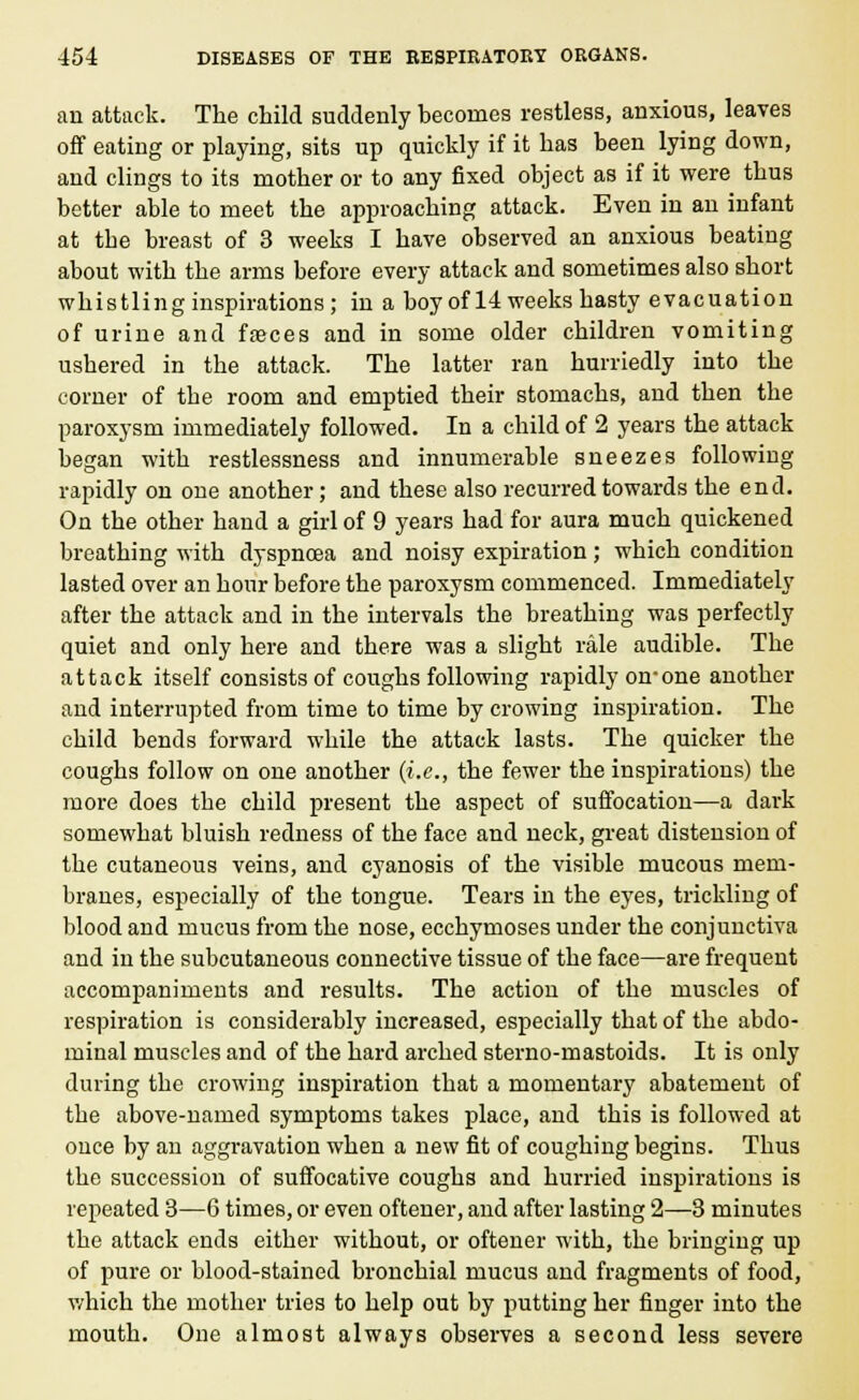 an attack. The child suddenly becomes restless, anxious, leaves off eating or playing, sits up quickly if it has been lying down, and clings to its mother or to any fixed object as if it were thus better able to meet the approaching attack. Even in an infant at the breast of 3 weeks I have observed an anxious beating about with the arms before every attack and sometimes also short whistling inspirations; in a boy of 14 weeks hasty evacuation of urine and faeces and in some older children vomiting ushered in the attack. The latter ran hurriedly into the corner of the room and emptied their stomachs, and then the paroxysm immediately followed. In a child of 2 years the attack began with restlessness and innumerable sneezes following rapidly on one another; and these also recurred towards the end. On the other hand a girl of 9 years had for aura much quickened breathing with dyspnoea and noisy expiration; which condition lasted over an hour before the paroxysm commenced. Immediately after the attack and in the intervals the breathing was perfectly quiet and only here and there was a slight rale audible. The attack itself consists of coughs following rapidly on-one another and interrupted from time to time by crowing inspiration. The child bends forward while the attack lasts. The quicker the coughs follow on one another (i.e., the fewer the inspirations) the more does the child present the aspect of suffocation—a dark somewhat bluish redness of the face and neck, great distension of the cutaneous veins, and cyanosis of the visible mucous mem- branes, especially of the tongue. Tears in the eyes, trickling of blood and mucus from the nose, ecchymoses under the conjunctiva and in the subcutaneous connective tissue of the face—are frequent accompaniments and results. The action of the muscles of respiration is considerably increased, especially that of the abdo- minal muscles and of the hard arched sterno-mastoids. It is only during the crowing inspiration that a momentary abatement of the above-named symptoms takes place, and this is followed at once by an aggravation when a new fit of coughing begins. Thus the succession of suffocative coughs and hurried inspirations is repeated 3—6 times, or even oftener, and after lasting 2—3 minutes the attack ends either without, or oftener with, the bringing up of pure or blood-stained bronchial mucus and fragments of food, which the mother tries to help out by putting her finger into the mouth. One almost always observes a second less severe