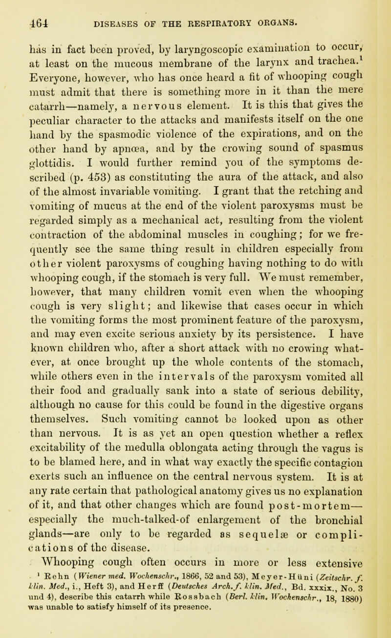 has in fact been proved, by laryngoscopic examination to occur, at least on the mucous membrane of the larynx and trachea.1 Everyone, however, who has once heard a fit of whooping cough must admit that there is something more in it than the mere catarrh—namely, a nervous element. It is this that gives the peculiar character to the attacks and manifests itself on the one hand by the spasmodic violence of the expirations, and on the other hand by apncea, and by the crowing sound of spasmus glottidis. I would further remind you of the symptoms de- scribed (p. 453) as constituting the aura of the attack, and also of the almost invariable vomiting. I grant that the retching and vomiting of mucus at the end of the violent paroxysms must be regarded simply as a mechanical act, resulting from the violent contraction of the abdominal muscles in coughing; for we fre- quently see the same thing result in children especially from other violent paroxysms of coughing having nothing to do with whooping cough, if the stomach is very full. We must remember, however, that many children vomit even when the whooping cough is very slight; and likewise that cases occur in which the vomiting forms the most prominent feature of the paroxysm, and may even excite serious anxiety by its persistence. I have known children who, after a short attack with no crowing what- ever, at once brought up the whole contents of the stomach, while others even in the intervals of the paroxysm vomited all their food and gradually sank into a state of serious debility, although no cause for this could be found in the digestive organs themselves. Such vomiting cannot be looked upon as other than nervous. It is as yet an open question whether a reflex excitability of the medulla oblongata acting through the vagus is to be blamed here, and in what way exactly the specific contagion exerts such an influence on the central nervous system. It is at any rate certain that pathological anatomy gives us no explanation of it, and that other changes which are found post-mortem- especially the much-talked-of enlargement of the bronchial glands—are only to be regarded as sequelae or compli- cations of the disease. Whooping cough often occurs in more or less extensive ' Rehn (Wiener med. Wochenschr., 1866, 52 and 53), Meyer-Hilni (Zeitschr. f. Hin. Med., i., Heft 3), and Herff (Deulsches Arch./, klin. ifed., Bd. xxxix. No. 3 und 4), describe this catarrh while Bossbach (Berl. Hin, Wochenschr., 18 1880) was unable to satisfy himself of its presence.