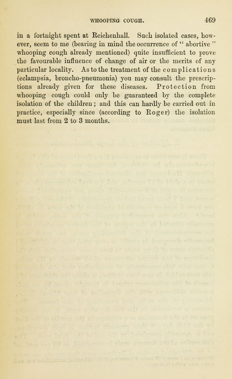 in a fortnight spent at Reichenhall. Such isolated cases, how- ever, seem to me (bearing in mind the occurrence of  abortive  whooping cough already mentioned) quite insufficient to prove the favourable influence of change of air or the merits of any particular locality. As to the treatment of the complications (eclampsia, broncho-pneumonia) you may consult the prescrip- tions already given for these diseases. Protection from whooping cough could only be guaranteed by the complete isolation of the children ; and this can hardly be carried out in practice, especially since (according to Roger) the isolation must last from 2 to 3 months.