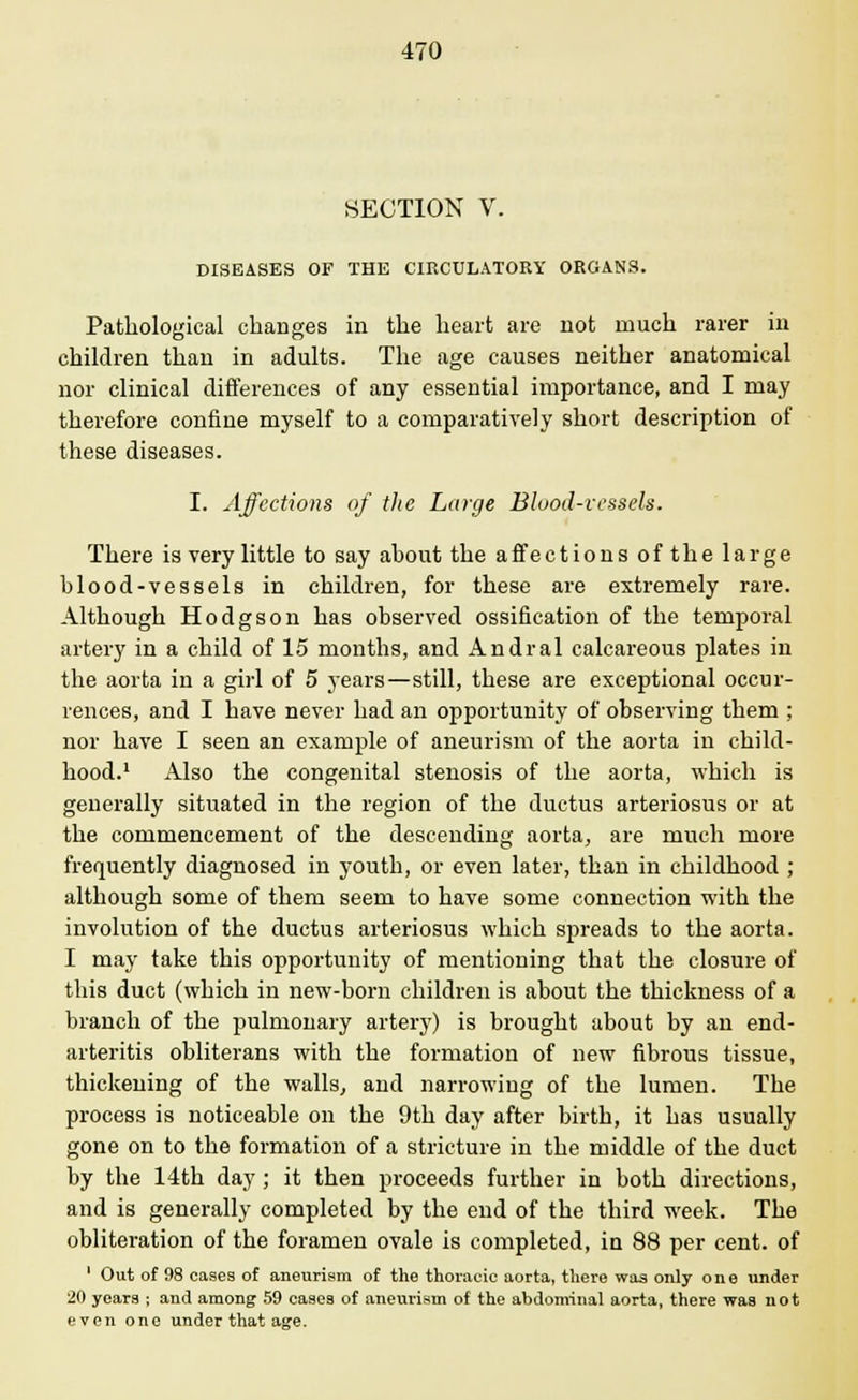 SECTION V. DISEASES OF THE CIRCULATORY ORGANS. Pathological changes in the heart are not much rarer in children than in adults. The age causes neither anatomical nor clinical differences of any essential importance, and I may therefore confine myself to a comparatively short description of these diseases. I. Affections of the Large Blood-vessels. There is very little to say about the affections oft he large blood-vessels in children, for these are extremely rare. Although Hodgson has observed ossification of the temporal artery in a child of 15 months, and Andral calcareous plates in the aorta in a girl of 5 years—still, these are exceptional occur- rences, and I have never had an opportunity of observing them ; nor have I seen an example of aneurism of the aorta in child- hood.1 Also the congenital stenosis of the aorta, which is generally situated in the region of the ductus arteriosus or at the commencement of the descending aorta, are much more frequently diagnosed in youth, or even later, than in childhood ; although some of them seem to have some connection with the involution of the ductus arteriosus which spreads to the aorta. I may take this opportunity of mentioning that the closure of this duct (which in new-born children is about the thickness of a branch of the pulmonary artery) is brought about by an end- arteritis obliterans with the formation of new fibrous tissue, thickening of the walls, and narrowing of the lumen. The process is noticeable on the 9th day after birth, it has usually gone on to the formation of a stricture in the middle of the duct by the 14th day ; it then proceeds further in both directions, and is generally completed by the end of the third week. The obliteration of the foramen ovale is completed, in 88 per cent, of ' Out of 98 cases of aneurism of the thoracic aorta, there was only one under 20 years ; and among 59 cases of aneurism of the abdominal aorta, there was not even one under that age.