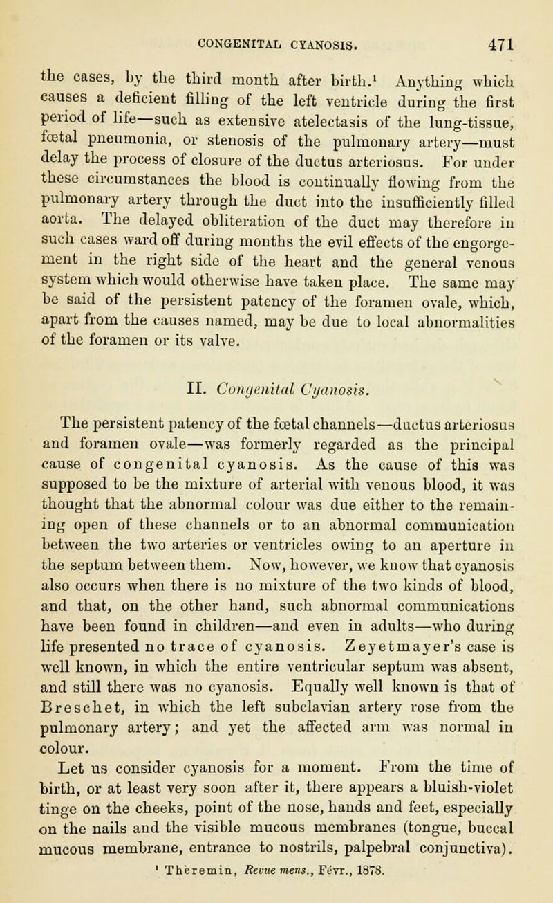 the cases, by the third month after birth.1 Anything which causes a deficient filling of the left ventricle during the first period of life—such as extensive atelectasis of the lung-tissue, foetal pneumonia, or stenosis of the pulmonary artery—must delay the process of closure of the ductus arteriosus. For under these circumstances the blood is continually flowing from the pulmonary artery through the duct into the insufficiently filled aorta. The delayed obliteration of the duct may therefore in such cases ward off during months the evil effects of the engorge- ment in the right side of the heart and the general venous system which would otherwise have taken place. The same may be said of the persistent patency of the foramen ovale, which, apart from the causes named, may be due to local abnormalities of the foramen or its valve. II. Congenital Cyanosis. The persistent patency of the foetal channels—ductus arteriosus and foramen ovale—was formerly regarded as tbe principal cause of congenital cyanosis. As the cause of this was supposed to be the mixture of arterial with venous blood, it was thought that the abnormal colour was due either to the remain- ing open of these channels or to an abnormal communication between the two arteries or ventricles owing to an aperture in the septum between them. Now, however, we know that cyanosis also occurs when there is no mixture of the two kinds of blood, and that, on the other hand, such abnormal communications have been found in children—and even in adults—who during life presented no trace of cyanosis. Zeyetmayer's case is well known, in which the entire ventricular septum was absent, and still there was no cyanosis. Equally well known is that of Breschet, in which the left subclavian artery rose from the pulmonary artery; and yet the affected arm was normal in colour. Let us consider cyanosis for a moment. From the time of birth, or at least very soon after it, there appears a bluish-violet tinge on the cheeks, point of the nose, hands and feet, especially on the nails and the visible mucous membranes (tongue, buccal mucous membrane, entrance to nostrils, palpebral conjunctiva). 1 Theremin, Revue mens., Fiivr., 1878.