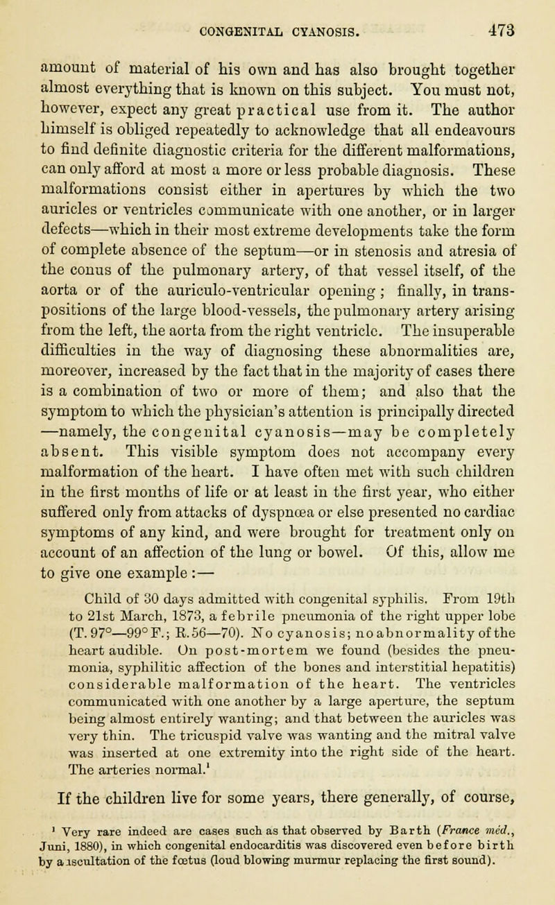 amount of material of his own and has also brought together almost everything that is known on this subject. You must not, however, expect any great practical use from it. The author himself is obliged repeatedly to acknowledge that all endeavours to find definite diagnostic criteria for the different malformations, can only afford at most a more or less probable diagnosis. These malformations consist either in apertures by which the two auricles or ventricles communicate with one another, or in larger defects—which in their most extreme developments take the form of complete absence of the septum—or in stenosis and atresia of the conus of the pulmonary artery, of that vessel itself, of the aorta or of the auriculo-ventricular opening ; finally, in trans- positions of the large blood-vessels, the pulmonary artery arising from the left, the aorta from the right ventricle. The insuperable difficulties in the way of diagnosing these abnormalities are, moreover, increased by the fact that in the majority of cases there is a combination of two or more of them; and also that the symptom to which the physician's attention is principally directed —namely, the congenital cyanosis—may be completely absent. This visible symptom does not accompany every malformation of the heart. I have often met with such children in the first months of life or at least in the first year, who either suffered only from attacks of dyspnoea or else presented no cardiac symptoms of any kind, and were brought for treatment only on account of an affection of the lung or bowel. Of this, allow me to give one example :— Child of 30 days admitted with congenital syphilis. From 19th to 21st March, 1873, a febrile pneumonia of the right upper lobe (T.97°—99°F.; K.56—70). No cyanosis; noabnormality of the heart audible. On post-mortem we found (besides the pneu- monia, syphilitic affection of the bones and interstitial hepatitis) considerable malformation of the heart. The ventricles communicated with one another by a large aperture, the septum being almost entirely wanting; and that between the auricles was very thin. The tricuspid valve was wanting and the mitral valve was inserted at one extremity into the right side of the heart. The arteries normal.' If the children live for some years, there generally, of course, 1 Very rare indeed are cases such as that observed by Barth (France mid., Juni, 1880), in which congenital endocarditis was discovered even before birth by aiscultation of the foetus floud blowing murmur replacing the first sound).