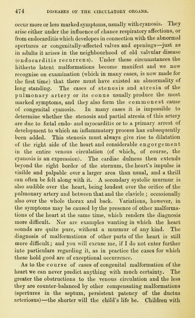 occur more or less marked symptoms, usually with cyanosis. They arise either under the influence of chance respiratory affections, or from endocarditis which developes in connection with the abnormal apertures or congenitally-affected valves and openings—just as in adults it arises in the neighbourhood of old valvular disease (endocarditis recurrens). Under these circumstances the hitherto latent malformations become manifest and we now recognise on examination (which in many cases, is now made for the first time) that there must have existed an abnormality of long standing. The cases of stenosis and atresia of the pulmonary artery or its conus usually produce the most marked symptoms, and they also form the commonest cause of congenital cyanosis. In many cases it is impossible to determine whether the stenosis and partial atresia of this artery are due to foetal endo- and myocarditis or to a primary arrest of development to which an inflammatory process has subsequently been added. This stenosis must always give rise to dilatation of the right side of the heart and considerable engorgement in the entire venous circulation (of which, of course, the cyanosis is an expression). The cardiac dulness then extends beyond the right border of the sternum, the heart's impulse is visible and palpable over a larger area than usual, and a thrill can often be felt along with it. A secondary systolic murmur is also audible over the heart, being loudest over the orifice of the pulmonary artery and between that and the clavicle ; occasionally also over the whole thorax and back. Variations, however, in the symptoms may be caused by the presence of other malforma- tions of the heart at the same time, which renders the diagnosis more difficult. Nor are examples wanting in which the heart sounds are quite pure, without a murmur of any kind. The diagnosis of malformations of other parts of the heart is still more difficult; and you will excuse me, if I do not enter further into particulars regarding it, as in practice the cases for which these hold good are of exceptional occurrence. As to the course of cases of congenital malformation of the heart we can never predict anything with much certainty. The greater the obstructions to the venous circulation and the less they are counter-balanced by other compensating malformations (apertures in the septum, persistent patency of the ductus arteriosus)—the shorter will the child's life be. Children with