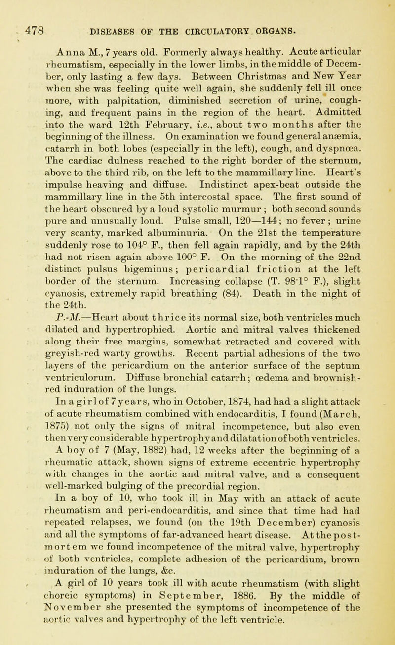 Anna M., 7years old. Formerly always healthy. Acute articular rheumatism, especially in the lower limbs, in the middle of Decem- ber, only lasting a few days. Between Christmas and New Year when she was feeling quite well again, she suddenly fell ill once more, with palpitation, diminished secretion of urine, cough- ing, and frequent pains in the region of the heart. Admitted into the ward 12th February, i.e., about two months after the beginning of the illness. On examination we found general anaemia, catarrh in both lobes (especially in the left), cough, and dyspnoea. The cardiac dulness reached to the right border of the sternum, above to the third rib, on the left to the mammillary line. Heart's impulse heaving and diffuse. Indistinct apex-beat outside the mammillary line in the 5th intercostal space. The first sound of the heart obscured by a loud systolic murmur ; both second sounds pure and unusually loud. Pulse small, 120—144 ; no fever ; urine very scanty, marked albuminuria. On the 21st the temperature suddenly rose to 104° F., then fell again rapidly, and by the 24th had not risen again above 100° F. On the morning of the 22nd distinct pulsus bigeminus; pericardial friction at the left border of the sternum. Increasing collapse (T. 98'1° F.), slight cyanosis, extremely rapid breathing (84). Death in the night of the 24th. P.-M.—Heart about thriceits normal size, both ventricles much dilated and hypertrophied. Aortic and mitral valves thickened along their free margins, somewhat retracted and covered with greyish-red warty growths. Recent partial adhesions of the two layers of the pericardium on the anterior surface of the septum ventriculorum. Diffuse bronchial catarrh; oedema and brownish- red induration of the lungs. Inagirlof7years, who in October, 1874, had had a slight attack of acute rheumatism combined with endocarditis, I found (March, 1875) not only the signs of mitral incompetence, but also even then very considerable hypertrophy and dilatation of both ventricles. A boy of 7 (May, 1882) had, 12 weeks after the beginning of a rheumatic attack, shown signs of extreme eccentric hypertrophy with changes in the aortic and mitral valve, and a consequent well-marked bulging of the precordial region. In a boy of 10, who took ill in May with an attack of acute rheumatism and peri-endocarditis, and since that time had had repeated relapses, we found (on the 19th December) cyanosis and all the symptoms of far-advanced heart disease. At the post- mortem wc found incompetence of the mitral valve, hypertrophy of both ventricles, complete adhesion of the pericardium, brown induration of the lungs, &c. A girl of 10 years took ill with acute rheumatism (with slight choreic symptoms) in September, 1886. By the middle of November she presented the symptoms of incompetence of the aortic valves and hypertrophy of the left ventricle.