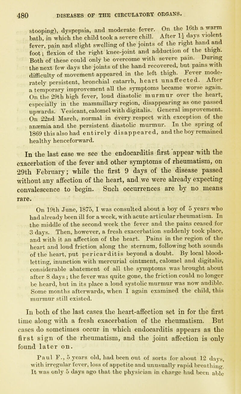 stooping), dyspepsia, and moderate fever. On the 16th a warm bath, in which the child took a severe chill. After 1| days violent fever, pain and slight swelling of the joints of the right hand and foot; flexion of the right knee-joint and adduction of the thigh. Both of these could only be overcome with severe pam. During the next few days the joints of the hand recovered, but pains with difficulty of movement appeared in the left thigh. Fever mode- rately persistent, bronchial catarrh, heart unaffected. After a temporary improvement all the symptoms became worse again. On the 29th high fever, loud diastolic murmur over the heart, especially in the mammillary region, disappearing as one passed upwards. Vesicant, calomel with digitalis. General improvement. On 22nd March, normal in every respect with exception of the anremia and the persistent diastolic murmur. In the spring of 1869 this also had entirely disappeared, and the boy remained health}- henceforward. In the last case we see the endocarditis first appear with the exacerbation of the fever and other symptoms of rheumatism, on 29th February; while the first 9 days of the disease passed without any affection of the heart, and we were already expecting convalescence to begin. Such occurrences are by no means rare. On 19th June, 1875, I was consulted about a boy of 5 years who had already been ill for a week, with acute articular rheumatism. In the middle of the second week the fever and the pains ceased for 3 days. Then, however, a fresh exacerbation suddenly took place, and with it an affection of the heart. Pains in the region of the heart and loud friction along the sternum, following both sounds of the heart, put pericarditis beyond a doubt. By local blood- letting, inunction with mercurial ointment, calomel and digitalis, considerable abatement of all the symptoms was brought about after 8 days ; the fever was quite gone, the friction could no longer be heard, but in its place a loud systolic murmur was now audible. Some months afterwards, when I again examined the child, this murmur still existed. Ill both of the last cases the heart-affection set in for the first time along with a fresh exacerbation of the rheumatism. But cases do sometimes occur in which endocarditis appears as the first sign of the rheumatism, and the joint affection is only found later on. Paul P., 5 years old, had been out of sorts for about 12 days, with irregular fever, loss of appetite and unusually rapid breathing. It was only 5 days ago that the physician in charge had been able