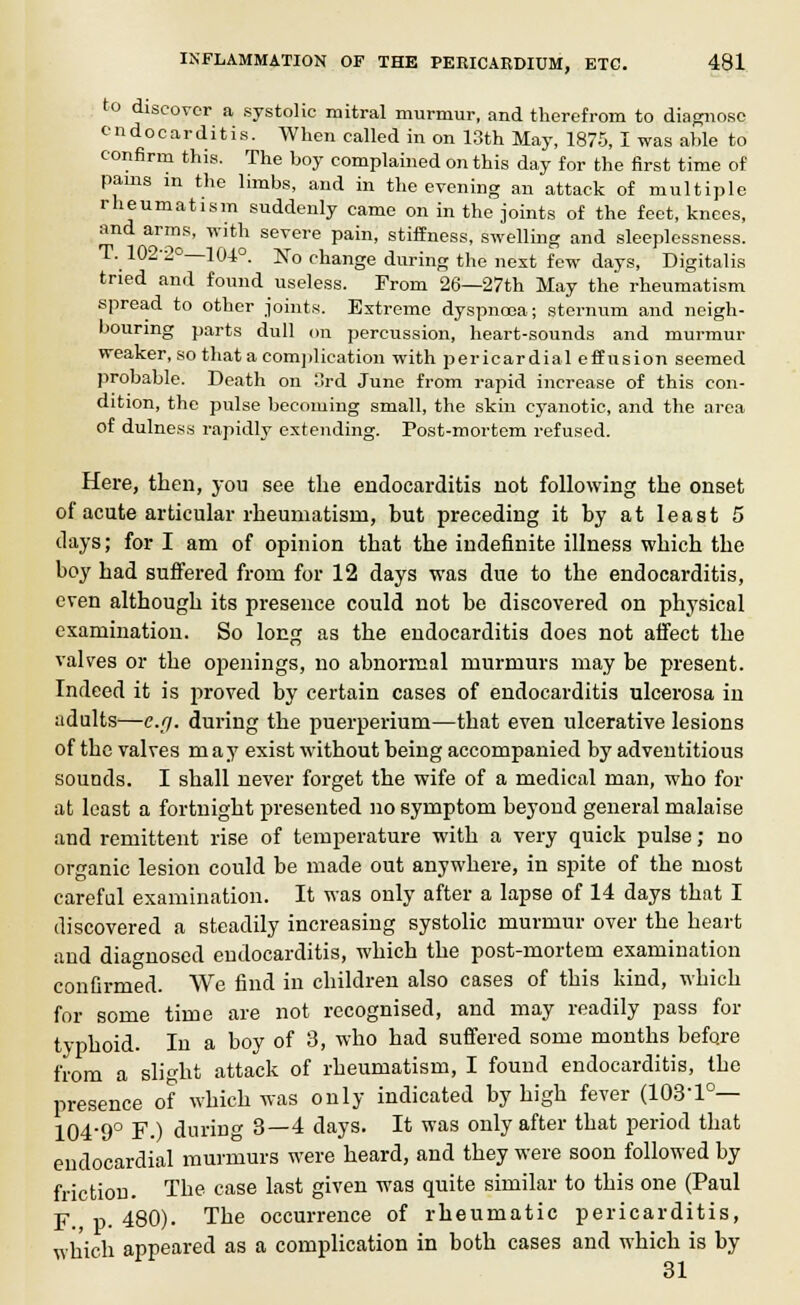 to discover a systolic mitral murmur, and therefrom to diagnose endocarditis. When called in on 13th May, 1875, I was able to confirm this. The boy complained on this day for the first time of pains m the limbs, and in the evening an attack of multiple rheumatism suddenly came on in the joints of the feet, knees, and arms, with severe pain, stiffness, swelling and sleeplessness. T. 102-2°—104°. No change during the next few days, Digitalis tried and found useless. From 26—27th May the rheumatism spread to other joints. Extreme dyspnoea; sternum and neigh- bouring parts dull on percussion, heart-sounds and murmur weaker, so that a complication with pericardial effusion seemed probable. Death on 3rd June from rapid increase of this con- dition, the pulse becoming small, the skin cyanotic, and the area of dulness rapidly extending. Post-mortem refused. Here, then, you see the endocarditis not following the onset of acute articular rheumatism, but preceding it by at least 5 clays; for I am of opinion that the indefinite illness which the boy had suffered from for 12 days was due to the endocarditis, even although its presence could not be discovered on physical examination. So long as the endocarditis does not affect the valves or the openings, no abnormal murmurs may be present. Indeed it is proved by certain cases of endocarditis ulcerosa in adults—e.g. during the puerperium—that even ulcerative lesions of the valves may exist without being accompanied by adventitious sounds. I shall never forget the wife of a medical man, who for at least a fortnight presented no symptom beyond general malaise and remittent rise of temperature with a very quick pulse; no organic lesion could be made out anywhere, in spite of the most careful examination. It was only after a lapse of 14 days that I discovered a steadily increasing systolic murmur over the heart and diagnosed endocarditis, which the post-mortem examination confirmed. We find in children also cases of this kind, which for some time are not recognised, and may readily pass for typhoid. In a boy of 3, who had suffered some months before from a slight attack of rheumatism, I found endocarditis, the presence of which was only indicated by high fever (103-1°— 104-9° F.) during 3—4 days. It was only after that period that endocardial murmurs were heard, and they were soon followed by friction. The case last given was quite similar to this one (Paul F. p. 480). The occurrence of rheumatic pericarditis, which appeared as a complication in both cases and which is by 31