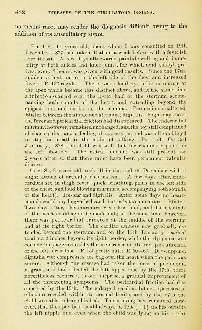 no means rare, may render the diagnosis difficult owing to the addition of its auscultatory signs. Emil P., 11 years old, about whom I was consulted on 19th December, 1877, had taken ill about a week before with a feverish sore throat. A few days afterwards painful swelling and immo- bility of both ankles and knee-joints, for which acid, salicyl. grs. ivss. every 3 hours, was given with good results. Since the 17th, sudden violent pains in the left side of the chest and increased fever. P. 132 regular. There was a loud systolic murmur at the apex which became less distinct above, and at the same time a friction-sound over the lower half of the sternum accom- panying both sounds of the heart, and extending beyond the epigastrium, and as far as the mamma. Percussion unaltered. Blister between the nipple and sternum; digitalis. Eight days later the fever and pericardial friction had disappeared. The endocardial murmur, however, remained unchanged, and the boy still complained of sharp pains, and a feeling of oppression, and was often obliged to stop for breath in the midst of talking. Pot. iod. On 3rd January, 1878, the child was well, but for rheumatic pains in the left shoulder. The mitral murmur was still present for 2 years after, so that there must have been permanent valvular disease. Carl S., 8 years old, took ill in the end of December with a slight attack of articular rheumatism. A few days after, endo- carditis set in (high fever, quick breathing, pains in the left side of the chest, and loud blowing murmurs, accompanying both sounds of the heart). Ice-bag and digitalis. After some days no heart- sounds could any longer be heard, but only two murmurs. Blister. Two days after, the murmurs were less loud, and both sounds of the heart could again be made out; at the same time, however, there was pericardial friction at the middle of the sternum and at its right border. The cardiac dulness now gradually ex- tended beyond the sternum, and on the 13th January reached to about s inches beyond its right border, while the dyspnoea was considerably aggravated by the occurrence of p 1 e u r o - ] > n e u m o n i a of the left lower lobe. P. 150 pretty full; B. 50—60. Dry-cupping, digitalis, wet compresses, ice-bag over the heart when the pain was severe. Although the disease had taken the form of pneumonia migrans, and had affected the left upper lobe by the 17th, there nevertheless occurred, to our surprise, a gradual improvement of all the threatening symptoms. The pericardial friction had dis- appeared by the 15th. The enlarged cardiac dulness (pericardial effusion) receded within its normal limits, and by the 27th the child was able to leave his bed. The striking fact remained, how- ever, that the apex beat could always be felt j—1| inches outside the left nipple line, even when the child was lying on his right