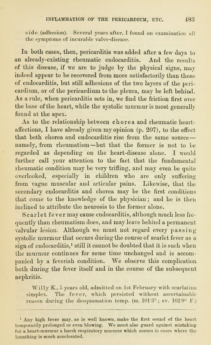 side (adhesion). Several years after, I found on examination all the symptoms of incurable valve-disease. In both cases, then, pericarditis was added after a few days to an already-existing rheumatic endocarditis. And the results of this disease, if we are to judge by the physical signs, may indeed appear to be recovered from more satisfactorily than those of endocarditis, but still adhesions of the two layers of the peri- cardium, or of the pericardium to the pleura, may be left behind. As a rule, when pericarditis sets in, we find the friction first over the base of the heart, while the systolic murmur is most generally found at the apex. As to the relationship between chorea and rheumatic heart- affections, I have already given my opinion (p. 207), to the effect that both chorea and endocarditis rise from the same source— namely, from rheumatism—but that the former is not to be regarded as depending on the heart-disease alone. I would further call your attention to the fact that the fundamental rheumatic condition may be very trifling, and may even be quite overlooked, especially in children who are only suffering from vague muscular and articular pains. Likewise, that the secondary endocarditis and chorea may be tbe first conditions that come to the knowledge of the physician; and he is then inclined to attribute the neurosis to the former alone. Scarlet fever may cause endocarditis, although much less fre- quently than rheumatism does, and may leave behind a permanent valvular lesion. Although we must not regard every passing systolic murmur that occurs during the course of scarlet fever as a sign of endocarditis,1 still it cannot be doubted that it is such when the murmur continues for some time unchanged and is accom- panied by a feverish condition. We observe this complication both during the fever itself and in the course of the subsequent nephritis. Willy K., 5 years old, admitted on 1st February with scarlatina simplex. The fever, which persisted without ascertainable reason during the desquamation temp. (m. 10T3°; ev. 102'9° F.) 1 Any high fever may, as is well known, make the first sound of the heart temporarily prolonged or even blowing. We must also guard against mistaking for a heart-murmur a harsh respiratory murmur which occurs in cases where the breathing is much accelerated.