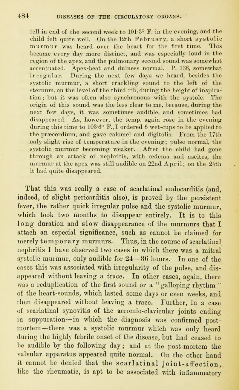 full in end of the second week to 101-3° F. in the evening, and the child felt quite well. On the 12th February, a short systolic murmur was heard over the heart for the first time. This became every day more distinct, and was especially loud ill the region of the apex, and the pulmonary second sound was somewhat accentuated. Apex-beat and dulness normal. P. 136, somewhat irregular. During the next few days we heard, besides the systolic murmur, a short crackling sound to the left of the sternum, on the level of the third rib, during the height of inspira- tion ; but it was often also synchronous with the systole. The origin of this sound was the less clear to me, because, during the next few days, it was sometimes audible, and sometimes had disappeared. As, however, the temp, again rose in the evening during this time to 103'6° F., I ordered 6 wet-cups to be applied to the pra;cordium, and gave calomel and digitalis. From the 17th only slight rise of temperature in the evening; pulse normal, the systolic murmur becoming weaker. After the child had gone through an attack of nephritis, with oedema and ascites, the murmur at the apex was still audible on 22nd April; on the 25th it had quite disappeared. That this was really a case of scarlatinal endocarditis (and, indeed, of slight pericarditis also), is proved by the persistent fever, the rather quick irregular pulse and the systolic murmur, which took two months to disappear entirely. It is to this long duration and slow disappearance of the murmurs that I attach an especial significance, such as cannot be claimed for merely temporary murmurs. Thus, in the course of scarlatinal nephritis I have observed two cases in which there was a mitral systolic murmur, only audible for 24—3G hours. In one of the cases this was associated with irregularity of the pulse, and dis- appeared without leaving a trace. In other cases, again, there was a reduplication of the first sound or a  galloping rhythm ' of the heart-sounds, which lasted some days or even weeks, and then disappeared without leaving a trace. Further, in a case of scarlatinal synovitis of the acromio-clavicular joints ending in suppuration—in wbicb the diagnosis was confirmed post- mortem—there was a systolic murmur which was only heard during the highly febrile onset of the disease, but bad ceased to be audible by the following day; and at the post-mortem the valvular apparatus appeared quite normal. On the other hand it cannot be denied that the scarlatinal joint-affection, like the rheumatic, is apt to be associated with inflammatory