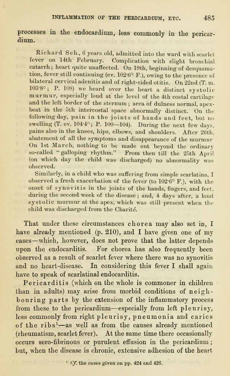 processes in the endocardium, less commonly in the pericar- dium. Richard Sch., 6 years old, admitted into the ward with scarlet i'ever on 14th February. Complication with slight bronchial catarrh; heart quite unaffected. On 19th, beginning of desquama- tion, fever still continuing (ev. 102-6° P.), owing to the presence of bilateral cervical adenitis and of right-sided otitis. On 2'2nd (T. m. 103-8°; P. 108) we heard over the heart a distinct systolic- murmur, especially loud at the level of the 4th costal cartilage and the left border of the sternum ; area of dulness normal, apex- beat in the 5th intercostal space abnormally distinct. On the following day, pain in the joints of hands and feet, but no swelling (T. ev. 104-4°; P. 100—104). During the next few days, pains also in the knees, hips, elbows, and shoulders. After 26th. abatement of all the symptoms and disappearance of the murmur On 1st March, nothing to be made out beyond the ordinary so-called galloping rhythm. From then till the 25th April (on which day the child was discharged) no abnormality was observed. Similarly, in a child who was suffering from simple scarlatina, I observed a fresh exacerbation of the fever (to 102-6° F.), with the onset of synovitis in the joints of the hands, fingers, and feet. during the second week of the disease ; and, 4 days after, a loud systolic murmur at the apex, which was still present when the child was discharged from the Charite. That under these circumstances chorea may also set in, I have already mentioned (p. 210), aud I have given one of my cases—which, however, does not prove that the latter depends upon the endocarditis. For chorea has also frequently been observed as a result of scarlet fever where there was no synovitis and no heart-disease. In considering this fever I shall again have to speak of scarlatinal endocarditis. Pericarditis (which on the whole is commoner in children than in adults) may arise from moi'bid conditions of neigh- bouring parts by the extension of the inflammatory process from these to the pericardium—especially from left pleurisy, less commonly from right pleurisy, pneumonia and caries of the ribs1—as well as from the causes already mentioned (rheumatism, scarlet fever). At the same time there occasionally occurs sero-fibrinous or purulent effusion in the pericardium; but, when the disease is chronic, extensive adhesion of the heart 1 <'/. the cases given on pp. 424 and 426.