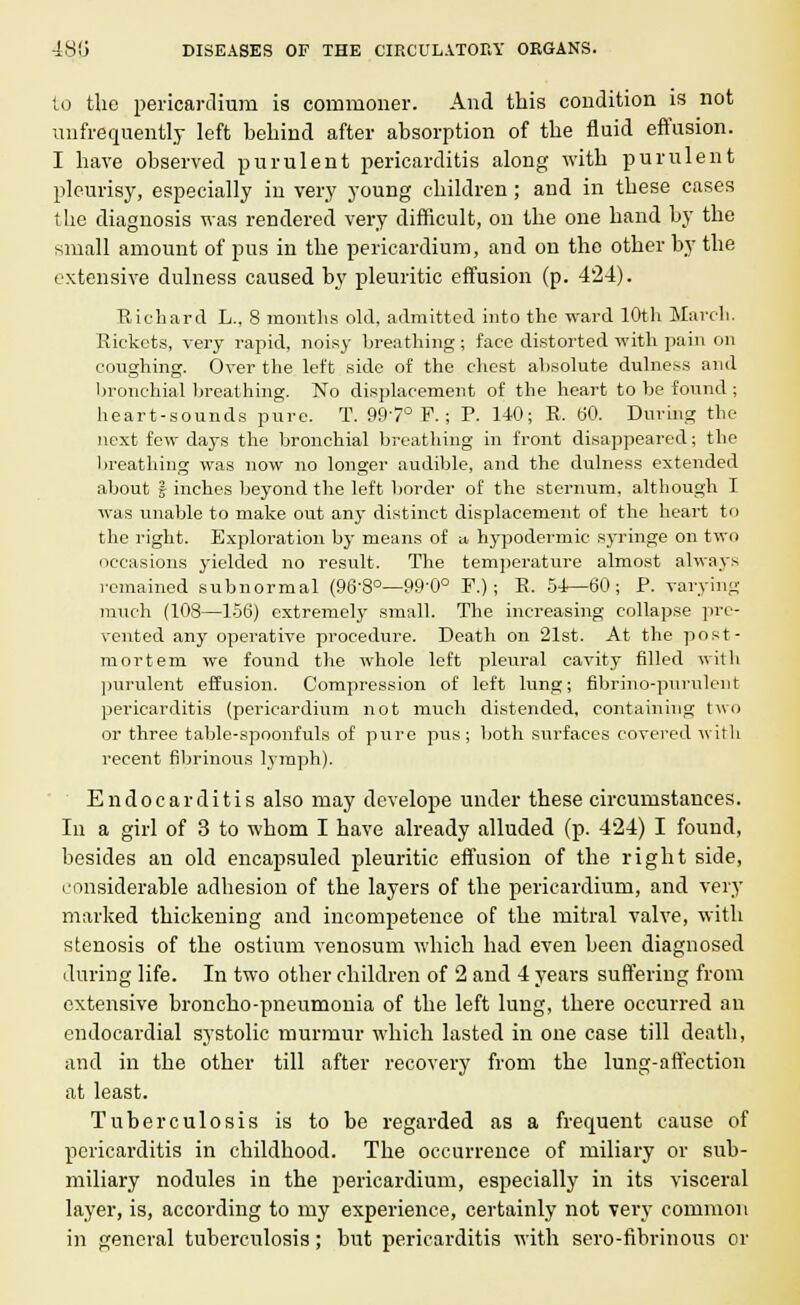 to the pericardium is commoner. And this condition is not unfrequently left behind after absorption of the fluid effusion. I have observed purulent pericarditis along with purulent pleurisy, especially in very young children ; and in these cases the diagnosis was rendered very difficult, on the one hand by the small amount of pus in the pericardium, and on the other by the extensive dulness caused by pleuritic effusion (p. 424). Richard L., 8 months old, admitted into the ward 10th March. Rickets, very rapid, noisy breathing ; face distorted with pain on coughing. Over the left side of the chest absolute dulness and bronchial breathing. No displacement of the heart to be found ; heart-sounds pure. T. 997° F.; P. 140; R, 60. During the next few days the bronchial breathing in front disappeared; the breathing was now no longer audible, and the dulness extended about | inches beyond the left border of the sternum, although I was unable to make out any distinct displacement of the heart to the right. Exploration by means of a hypodermic syringe on two occasions yielded no result. The temperature almost always remained subnormal (96'8°—99'0° F.); K. 54—60; P. varying much (108—156) extremely small. The increasing collapse pre- vented any operative procedure. Death on 21st. At the post- mortem we found the whole left pleural cavity filled with purulent effusion. Compression of left lung; fibrino-purulent pericarditis (pericardium not much distended, containing two or three table-spoonfuls of pure pus; both surfaces covered with recent fibrinous lymph). Endocarditis also may develope under these circumstances. In a girl of 3 to whom I have already alluded (p. 424) I found, besides an old encapsuled pleuritic effusion of the right side, considerable adhesion of the layers of the pericardium, and very marked thickening and incompetence of the mitral valve, with stenosis of the ostium venosum which had even been diagnosed during life. In two other children of 2 and 4 years suffering from extensive broncho-pneumonia of the left lung, there occurred an endocardial systolic murmur which lasted in one case till death, and in the other till after recovery from the lung-affection at least. Tuberculosis is to be regarded as a frequent cause of pericarditis in childhood. The occurrence of miliary or sub- miliary nodules in the pericardium, especially in its visceral layer, is, according to my experience, certainly not very common in general tuberculosis; but pericarditis with sero-fibrinous or