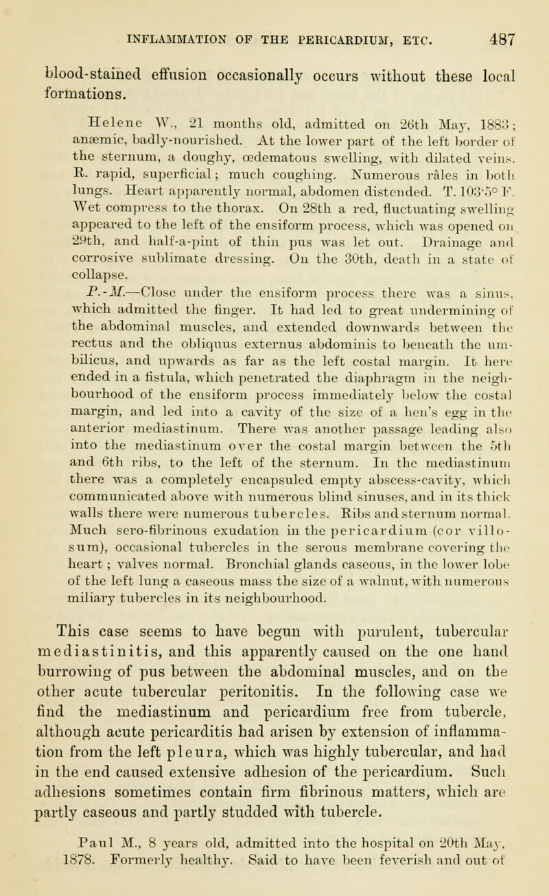blood-stained effusion occasionally occurs without these local formations. Helenc W., 21 months old, admitted on 26th May. 1880; anaemic, badly-nourished. At the lower part of the left border of the sternum, a doughy, oedematous swelling, with dilated veins. R. rapid, superficial; much coughing. Numerous rales in both lungs. Heart apparently normal, abdomen distended. T. 103'5° F. Wet compress to the thorax. On 28th a red, fluctuating swelling appeared to the left of the ensiform process, which was opened on 29th, and half-a-pint of thin pus was let out. Drainage and corrosive sublimate dressing. On the 30th, death in a state of collapse. P.-M.—Close under the ensiform process there was a sinus. which admitted the finger. It had led to great undermining of the abdominal muscles, and extended downwards between the rectus and the obliquus externus abdominis to beneath the um- bilicus, and upwards as far as the left costal margin. It here ended in a fistula, which penetrated the diaphragm in the neigh- bourhood of the ensiform process immediately below the costal margin, and led into a cavity of the size of a hen*s egg in the anterior mediastinum. There was another passage leading also into the mediastinum over the costal margin between the 5th and 6th ribs, to the left of the sternum. In the mediastinum there was a completely encapsuled empty abscess-cavity, which communicated above with numerous blind sinuses, and in its thick walls there were numerous tubercles. Ribs and sternum normal. Much sero-fibrinous exudation in the pericardium (cor villo- sum), occasional tubercles in the serous membrane covering the heart; valves normal. Bronchial glands caseous, in the lower lobe of the left lung a caseous mass the size of a walnut, with numerous miliary tubercles in its neighbourhood. This case seems to have begun with purulent, tubercular mediastinitis, and this apparently caused on the one hand burrowing of pus between the abdominal muscles, and on tbe other acute tubercular peritonitis. In the following case we find the mediastinum and pericardium free from tubercle, although acute pericarditis had arisen by extension of inflamma- tion from the left pleura, which was highly tubercular, and had in the end caused extensive adhesion of the pericardium. Such adhesions sometimes contain firm fibrinous matters, which are partly caseous and partly studded with tubercle. Paul M., 8 years old, admitted into the hospital on 20th May, 1878. Formerly healthy. Said to have been feverish and out of