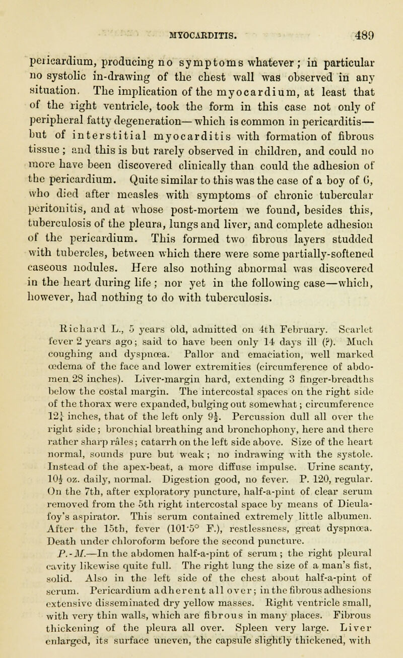 pericardium, producing no symptoms whatever ; in particular no systolic in-drawing of the chest wall was observed in any situation. The implication of the myocardium, at least that of the right ventricle, took the form in this case not only of peripheral fatty degeneration—which is common in pericarditis— but of interstitial myocarditis with formation of fibrous tissue ; and this is but rarely observed in children, and could no more have been discovered clinically than could the adhesion of the pericardium. Quito similar to this was the case of a boy of 0, who died after measles with symptoms of chronic tubercular peritonitis, and at whose post-mortem we found, besides this, tuberculosis of the pleura, lungs and liver, and complete adhesion of the pericardium. This formed two fibrous layers studded with tubercles, between which there were some partially-softened caseous nodules. Here also nothing abnormal was discovered in the heart during life ; nor yet in the following case—which, however, had nothing to do with tuberculosis. Richard L., 5 years old, admitted on 4th February. Scarlet l'cver 2 years ago; said to have been only 14 days ill (?). Much coughing and dyspnoea. Pallor and emaciation, well marked oedema of the face and lower extremities (circumference of abdo- men 28 inches). Liver-margin hard, extending 3 finger-breadths below the costal margin. The intercostal spaces on the right side of the thorax were expanded, bulging out somewhat; circumference 12J inches, that of the left only 9j. Percussion dull all over the right side; bronchial breathing and bronchophony, here and there rather sharp rales; catarrh on the left side above. Size of the heart normal, sounds pure but weak ; no indrawing with the systole. Instead of the apex-beat, a more diffuse impulse. Urine scanty, 10i oz. daily, normal. Digestion good, no fever. P. 120, regular. On the 7th, after exploratory puncture, half-a-pint of clear serum removed from the 5th right intercostal space by means of Dieula- i'oy's aspirator. This serum contained extremely little albumen. After the 15th, fever (101'5° F.), restlessness, great dyspnoea. Death under chloroform before the second puncture. P.-M.—In the abdomen half-a-pint of serum; the right pleural cavity likewise cruite full. The right lung the size of a man's fist, solid. Also in the left side of the chest about half-a-pint of scrum. Pericardium adherent all over; in the fibrous adhesions extensive disseminated dry yellow masses. Right ventricle small, with very thin walls, which are fibrous in many places. Fibrous thickening of the pleura all over. Spleen very large. Liver enlarged, its surface uneven, the capsule slightly thickened, with