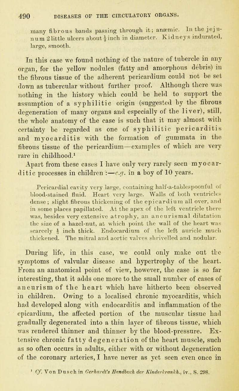 many fibrous bands passing through it; anaemic. In the jeju- num 2little ulcers about|inch in diameter. Kidneys indurated, large, smooth. In this case we found nothing of the nature of tubercle in any organ, for the yellow nodules (fatty and amorphous debris) in the fibrous tissue of the adherent pericardium could not be set down as tubercular without farther proof. Although there was nothing in the history which could be held to support the assumption of a syphilitic origin (suggested by the fibrous degeneration of many organs and especially of the liver), still, the whole anatomy of the case is such that it may almost with certainty be regarded as one of syphilitic pericarditis and myocarditis with the formation of gummata in the fibrous tissue of the pericardium—examples of which are very rare in childhood.1 Apart from these cases I have only very rarely seen myocar- ditic processes in children :—e.g. in a boy of 10 years. Pericardial cavity very large, containing half-a-tablespoonful of blood-stained fluid. Heart very large. Walls of both ventricles dense ; slight fibrous thickening of the epicardium all over, and in some places papillated. At the apex of the left ventricle there was, besides very extensive atrophy, an aneurismal dilatation the size of a hazel-nut, at which point the wall of the heart was scarcely J inch thick. Endocardium of the left auricle much thickened. The mitral and aortic valves shrivelled and nodular. During life, in this case, we could only make out the symptoms of valvular disease and hypertrophy of the heart. From an anatomical point of view, however, the case is so far interesting, that it adds one more to the small number of cases of aneurism of the heart which have hitherto been observed in children. Owing to a localised chronic myocarditis, which had developed along with endocarditis and inflammation of the epicardium, the affected portion of the muscular tissue had gradually degeuerated into a thin layer of fibrous tissue, which was rendered thinner and thinner by the blood-pressure. Ex- tensive chronic fatty degeneration of the heart muscle, such as so often occurs in adults, either with or without degeneration of the coronary arteries, I have never as yet seen even once in ' Cf. Von Duseh in Gerkardt's /Inndbuch da- Kinder/.ranlh.. iv., S. 298.