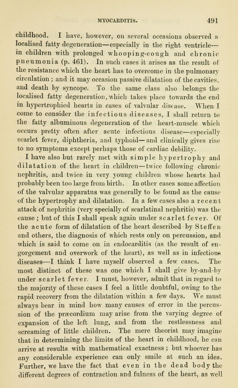 childhood. I have, however, on several occasions observed a localised fatty degeneration—especially in the right ventricle— in children with prolonged whooping-cough and chronic- pneumonia (p. 461). In such cases it arises as the result of the resistance which the heart has to overcome in the pulmonary circulation ; and it may occasion passive dilatation of the cavities. and death by syncope. To the same class also belongs the localised fatty degeneration, which takes place towards the end in hypertrophied hearts in cases of valvular disease. When I come to consider the infectious diseases, I sball return to the fatty albuminous degeneration of the heart-muscle which occurs pretty often after acute infectious disease—especially scarlet fever, diphtheria, and typhoid—and clinically gives rise to no symptoms except perhaps those of cardiac debility. I have also but rarely met with simple hypertrophy and dilatation of the heart in children—twice following chronic nephritis, and twice in very young children whose hearts bad probably been too large from birth. In other cases some affection of the valvular apparatus was generally to be found as the cause of the hypertrophy and dilatation. In a few cases also a recent attack of nepbritis (very specially of scarlatinal nephritis) was the cause ; but of this I shall speak again under scarlet fever. Of the acute form of dilatation of the heart described by Steffen and others, the diagnosis of which rests only on percussion, and which is said to come on in endocarditis (as the result of en- gorgement and overwork of the heart), as well as in infectious diseases—I think I have myself observed a few cases. The most distinct of these was one which I shall give by-and-by under scarlet fever. I must, however, admit that in regard to the majority of these cases I feel a little doubtful, owing to the rapid recovery from the dilatation within a few days. We must always bear in mind how many causes of error in the percus- sion of the prsecordium may arise from the varying degree of expansion of the left lung, and from the restlessness and screaming of little children. The mere theorist may imagine that in determining the limits of the heart in childhood, he can arrive at results with mathematical exactness ; but whoever has any considerable experience can only smile at such an idea. Further, we have the fact that even in the dead body the different degrees of contraction and fulness of the heart, as well