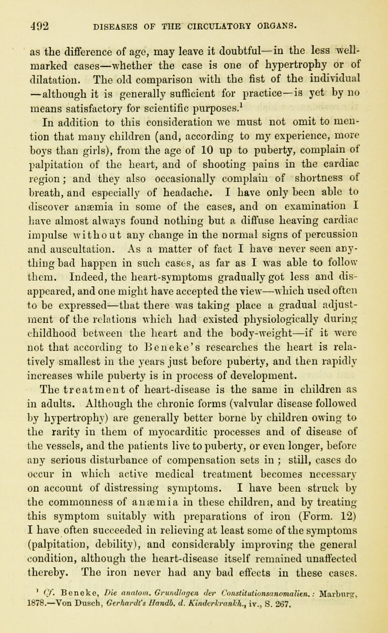 as the difference of age, may leave it doubtful—in the less well- marked cases—whether the case is one of hypertrophy or of dilatation. The old comparison with the fist of the individual —although it is generally sufficient for practice—is yet by no means satisfactory for scientific purposes.1 In addition to this consideration we must not omit to men- tion that many children (and, according to my experience, more boys than girls), from the age of 10 up to puberty, complain of palpitation of the heart, and of shooting pains in the cardiac region; and they also occasionally complain of shortness of breath, and especially of headache. I have only been able to discover anaemia in some of tbe cases, and on examination I have almost always found nothing but a diffuse heaving cardiac impulse without any change in the normal signs of percussion and auscultation. As a matter of fact I have never seen any- tbing bad happen in such cases, as far as I was able to follow them. Indeed, the beart-symptoms gradually got less and dis- appeared, and one might have accepted the view—which used often to be expressed—that there was taking place a gradual adjust- ment of the relations which had existed physiologically during childhood between the heart and the body-weight—if it were not that according to Beneke's researches the heart is rela- tively smallest in the years just before puberty, and then rapidly increases while puberty is in process of development. The treatment of heart-disease is the same in children as in adults. Although the chronic forms (valvular disease followed by hypertrophy) are generally better borne by children owing to the rarity in them of myocarditic processes and of disease of the vessels, and the patients live to puberty, or even longer, before any serious disturbance of compensation sets in ; still, cases do occur in which active medical treatment becomes necessary on account of distressing symptoms. I have been struck by the commonness of anaemia in these children, and by treating this symptom suitably with preparations of iron (Form. 12) I have often succeeded in relieving at least some of the symptoms (palpitation, debility), and considerably improving the general condition, although the heart-disease itself remained unaffected thereby. The iron never had any bad effects in these cases. ' Cf. Beneke, Die analom. Grundlagen der Constitutionsanemalien.: Marburg', 1878.—Von Dusch, Gerhardt'i Handb. d. Kindcrh-anl-h., iv., S. 267.