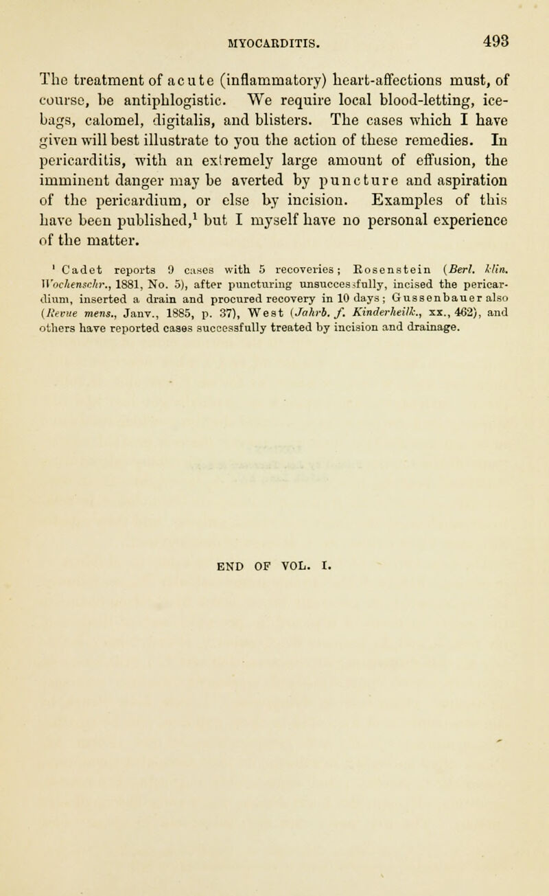 The treatment of acute (inflammatory) heart-affections must, of course, be antiphlogistic. We require local blood-letting, ice- bags, calomel, digitalis, and blisters. The cases which I have given will best illustrate to you the action of these remedies. In pericarditis, with an extremely large amount of effusion, the imminent danger may be averted by puncture and aspiration of the pericardium, or else by incisiou. Examples of this have been published,1 but I myself have no personal experience of the matter. 1 Cadet reports 9 eases with 5 recoveries; Eosenstein (Berl. klin. Wockenschr., 1881, No. 5), after puncturing unsuccessfully, incised the pericar- dium, inserted a drain and procured recovery in 10 days; Gussenbauer also (Revue mens., Janv., 1885, p. 37), West (Jahrb. f. Kinderheilk., xx., 462), and others have reported cases successfully treated by incision and drainage. END OF VOL. I.
