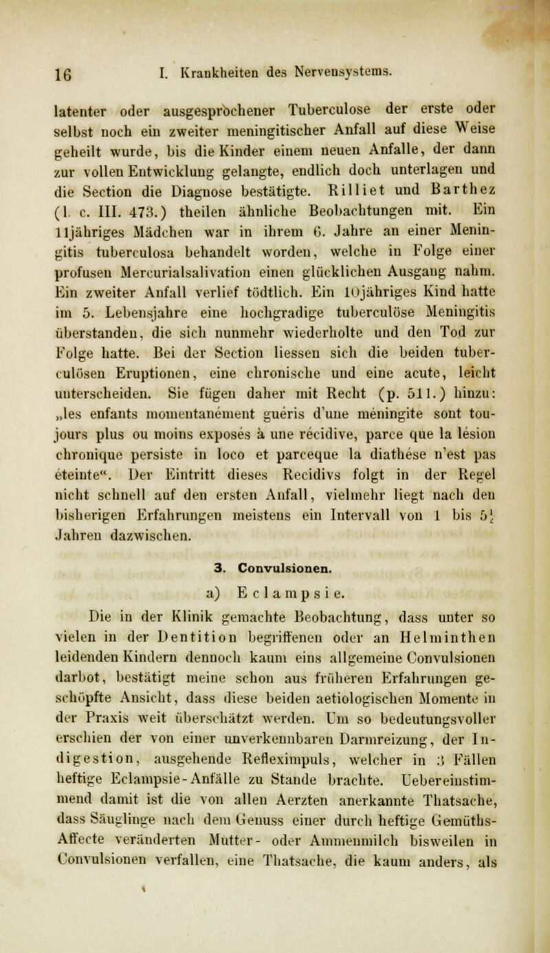 latenter oder ausgesprochener Tuberculose der erste oder selbst noch ein zweiter meningitischer Anfall auf diese Weise geheilt wurde, bis die Kinder einem neuen Anfalle, der dann zur vollen Entwicklung gelangte, endlich doch unterlagen und die Section die Diagnose bestätigte. Rilliet und Barthez (1. c. III. 473.) theilen ähnliche Beobachtungen mit. Ein lljähriges Mädchen war in ihrem ß. Jahre an einer Menin- gitis tuberculosa behandelt worden, welche in Folge einer profusen Mercurialsalivation einen glücklichen Ausgang nahm. Ein zweiter Anfall verlief tödtlich. Ein lojähriges Kind hatte im 5. Lebensjahre eine hochgradige tuberculose Meningitis überstanden, die sich nunmehr wiederholte und den Tod zur Folge hatte. Bei der Section Hessen sich die beiden tuber- kulösen Eruptionen, eine chronische und eine acute, leicht unterscheiden. Sie fügen daher mit Recht (p. 511.) hinzu: „les enfants momentanement gueris d'une meningite sont tou- jours plus ou moins exposes a une recidive, parce que la lesion chronique persiste in loco et parceque la diathese n'est pas eteinte. Der Eintritt dieses Recidivs folgt in der Regel nicht schnell auf den ersten Anfall, vielmehr liegt nach den bisherigen Erfahrungen meistens ein Intervall von 1 bis b\ Jahren dazwischen. 3. Convulsionen. a) E c 1 a m p s i e. Die in der Klinik gemachte Beobachtung, dass unter so vielen in der Dentition begriffenen oder an Helminthen leidenden Kindern dennoch kaum eins allgemeine Convulsionen darbot, bestätigt meine schon aus früheren Erfahrungen ge- schupfte Ansicht, dass diese beiden aetiologischen Momente in der Praxis weit überschätzt werden. Um so bedeutungsvoller erschien der von einer unverkennbaren Dannreizung, der In- digestion, ausgehende Refleximpuls, welcher in :', Fällen heftige Eclampsie-Anfälle zu Stande brachte. Uebereinstim- mend damit ist die von allen Aerzten anerkannte Thatsache, dass Säuglinge nach dem Genuss einer durch heftige Gemüths- Affecte veränderten Mutter- oder Ammenmilch bisweilen in Convulsionen verfallen, eine Thatsache, die kaum anders, als