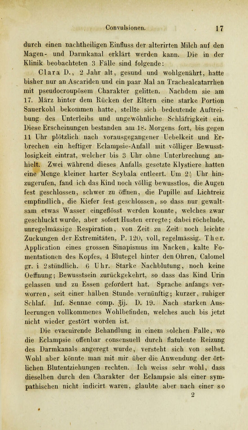durch einen nachtheiligen Einfluss der alterirten Milch auf den Magen- und Darmkanal erklärt werden kann. Die in der Klinik beobachteten 3 Fälle sind folgende: Clara D., 2 Jahr alt, gesund und wohlgenährt, hatte bisher nur an Ascariden und ein paar Mal an Trachealcatarrhen mit pseudocroupösem Charakter gelitten. Nachdem sie am 17. März hinter dem Rücken der Eltern eine starke Portion Sauerkohl bekommen hatte, stellte sich bedeutende Auftrei- bung des Unterleibs und ungewöhnliche Schläfrigkeit ein. Diese Erscheinungen bestanden am lb'. Morgens fort, bis gegen 11 Uhr plötzlich nach vorausgegangener Uebelkeit und Er- brechen ein heftiger Eclampsie-Anfall mit völliger Bewusst- losigkeit eintrat, welcher bis 3 Uhr ohne Unterbrechung an- hielt. Zwei während dieses Anfalls gesetzte Klystiere hatten eine Menge kleiner harter Scybala entleert. Um 2!. Uhr hin- zugerufen, fand ich das Kind noch völlig bewusstlos, die Augen fest geschlossen, schwer zu öffnen, die Pupille auf Lichtreiz empfindlich, die Kiefer fest geschlossen, so dass nur gewalt- sam etwas Wasser eingetlösst werden konnte, welches zwar geschluckt wurde, aber sofort Husten erregte; dabei röchelnde, unregelmässige Respiration, von Zeit zu Zeit noch leichte Zuckungen der Extremitäten, P. 120, voll, regelmässig. Ther. Application eines grossen Sinapismus im Nacken, kalte Fo- mentationen des Kopfes, 4 Blutegel hinter den Ohren, Calomel gr. i 2stündlich, (i Uhr. Starke Nachblutung, noch keine Oetfnung; Bewusstsein zurückgekehrt, so dass das Kind Urin gelassen und zu Essen gefordert hat. Sprache anfangs ver- worren, seit einer halben Stunde vernünftig; kurzer, ruhiger Schlaf. Inf. Sennae comp. |ij. D. 19. Nach starken Aus- leerungen vollkommenes Wohlbefinden, welches auch bis jetzt nicht wieder gestört worden ist. Die evacuirende Behandlung in einem solchen Falle, wo die Eclampsie offenbar consensuell durch flatulente Reizung des Darmkanals angeregt wurde, versteht sich von selbst. Wohl aber könnte man mit mir über die Anwendung der ört- lichen Blutentziehungen rechten. Ich weiss sehr wohl, dass dieselben durch den Charakter der Eclampsie als einer sym- pathischen nicht indicirt waren, glaubte aber nach einer so