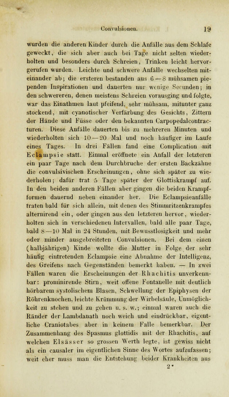 wurden die anderen Kinder durch die Anfälle aus dem Schlafe geweckt, die sich aber auch bei Tage nicht selten wieder- holten und besonders durch Schreien, Trinken leicht hervor- gerufen wurden. Leichte und schwere Anfälle wechselten mit- einander ab; die ersteren bestanden aus G — 8 mühsamen pie- penden Inspirationen und dauerten nur wenige Serunden; in den schwereren, denen meistens Schreien vorausging und folgte, war das Einathmen laut pfeifend, sehr mühsam, mitunter ganz stockend, mit cyanotischer Verfärbung des Gesichts, Zittern der Hände und Füsse oder den bekannten Carpopedalcontrac- turen. Diese Anfälle dauerten bis zu mehreren Minuten und wiederholten sich 10 — 20 Mal und noch häufiger im Laufe eines Tages. In drei Fällen fand eine Coniplication mit Eclampsie statt. Einmal eröffnete ein Anfall der letzteren ein paar Tage nach dem Durchbruche der ersten Backzähne die convulsivischen Erscheinungen, ohne sich später zu wie- derholen ; dafür trat 5 Tage später der Glottiskrampf auf. In den beiden anderen Fällen aber gingen die beiden Krampf- formen dauernd neben einander her. Die Eclampsieanfälle traten bald für sich allein, mit denen des Stimmritzenkrampfes altemirend ein, oder gingen aus den letzteren hervor, wieder- holten sich in verschiedenen Intervallen, bald alle paar Tage, bald 8 —10 Mal in 24 Stunden, mit Bewusstlosigkeit und mehr oder minder ausgebreiteten Gonvulsionen. Bei dem einen (halbjährigen) Kinde wollte die Mutter in Folge der sehr häufig eintretenden Eclampsie eine Abnahme der Intelligenz, des Greifens nach Gegenständen bemerkt haben. — In zwei Fällen waren die Erscheinungen der Rhachitis unverkenn- bar: prominirende Stirn, weit offene Fontanelle mit deutlich hörbarem systolischem Blasen, Schwellung der Epiphysen der Röhrenknochen, leichte Krümmung der Wirbelsäule, Unmöglich- keit zu stehen und zu gehen u. s. w.; einmal waren auch die Ränder der Lambdanath noch weich und eindrückbar, eigent- liche Craniotabes aber in keinem Falle bemerkbar. Der Zusammenhang des Spasmus glottidis mit der Rhachitis, auf welchen Elsässer so grossen Werth legte, ist gewiss nicht als ein causaler im eigentlichen Sinne des Wortes aufzufassen; weit eher muss man die Entstehung beider Krankheiten aus 2*