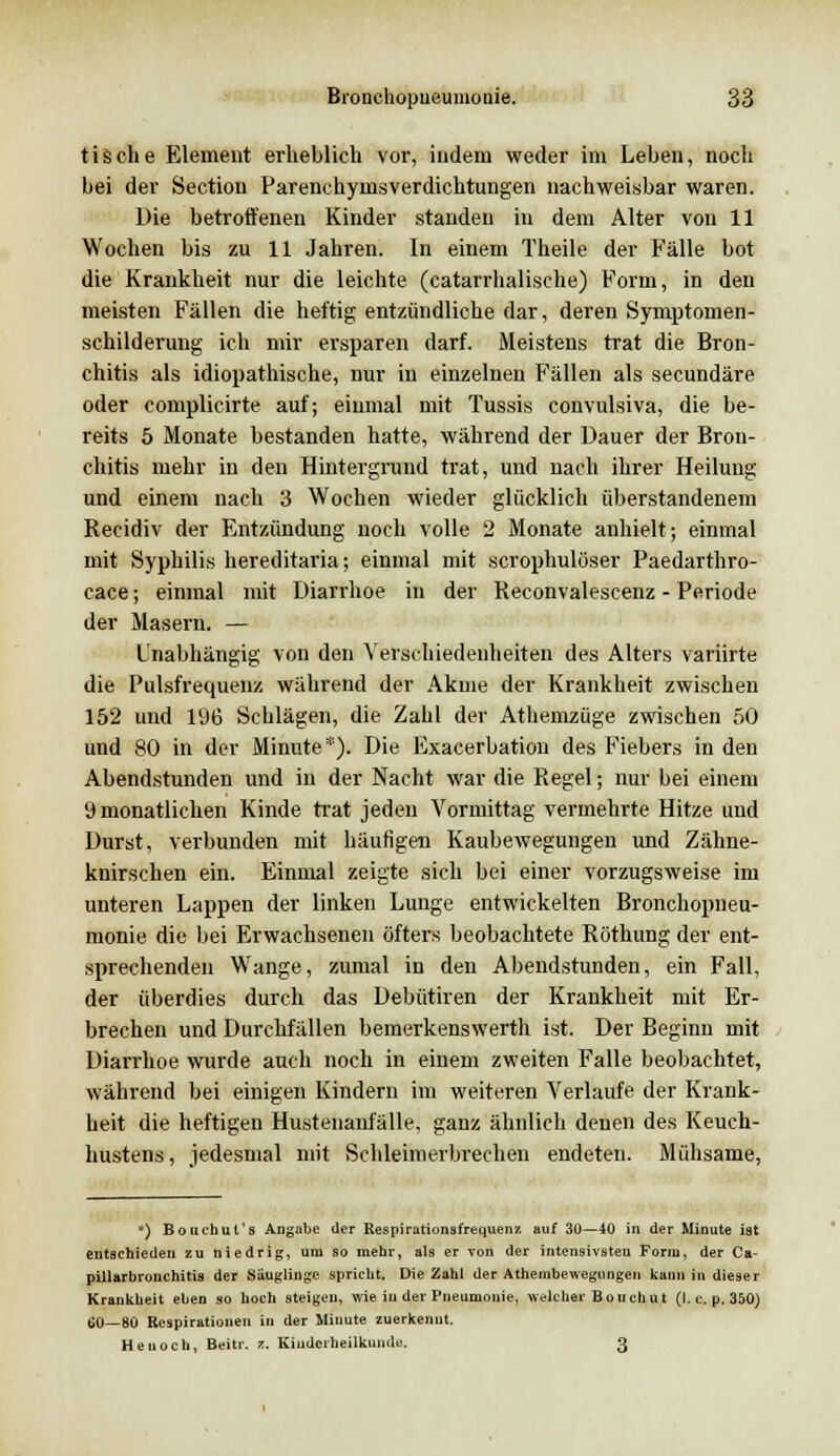 tische Element erheblich vor, indem weder im Leben, nocli bei der Section Parenchymsverdichtungen nachweisbar waren. Die betroffenen Kinder standen in dem Alter von 11 Wochen bis zu 11 Jahren. In einem Theile der Fälle bot die Krankheit nur die leichte (catarrhalische) Form, in den meisten Fällen die heftig entzündliche dar, deren Symptomen- schilderung ich mir ersparen darf. Meistens trat die Bron- chitis als idiopathische, nur in einzelnen Fällen als secundäre oder complicirte auf; einmal mit Tussis convulsiva, die be- reits 5 Monate bestanden hatte, während der Dauer der Bron- chitis mehr in den Hintergrund trat, und nach ihrer Heilung und einem nach 3 Wochen wieder glücklich überstandenem Recidiv der Entzündung noch volle 2 Monate anhielt; einmal mit Syphilis hereditaria; einmal mit scrophulöser Paedarthro- cace; einmal mit Diarrhoe in der Reconvalescenz - Periode der Masern. — Unabhängig von den Verschiedenheiten des Alters variirte die Pulsfrequenz während der Akme der Krankheit zwischen 152 und 196 Schlägen, die Zahl der Athemzüge zwischen 50 und 80 in der Minute*). Die Exacerbation des Fiebers in den Abendstunden und in der Nacht war die Regel; nur bei einem 9 monatlichen Kinde trat jeden Vormittag vermehrte Hitze und Durst, verbunden mit häufigen Kaubewegungen und Zähne- knirschen ein. Einmal zeigte sich bei einer vorzugsweise im unteren Lappen der linken Lunge entwickelten Bronchopneu- monie die bei Erwachsenen öfters beobachtete Röthung der ent- sprechenden Wange, zumal in den Abendstunden, ein Fall, der überdies durch das Debütiren der Krankheit mit Er- brechen und Durchfällen bemerkenswert]! ist. Der Beginn mit Diarrhoe wurde auch noch in einem zweiten Falle beobachtet, während bei einigen Kindern im weiteren Verlaufe der Krank- heit die heftigen Hustenanfälle, ganz ähnlich denen des Keuch- hustens, jedesmal mit Schleimerbrechen endeten. Mühsame, *) Bouchut's Angabe der Respirationsfrequenz auf 30—40 in der Minute ist entschieden zu niedrig, um so mehr, als er von der intensivsten Form, der Ca- pillarbronchitis der Säuglinge spricht. Die Zahl der Atheinbewegungen kann in dieser Krankheit eben so hoch steigen, wie iu der Pneumonie, welcher Bouchut (I. c. p. 350) 60—80 Respirationen in der Minute zuerkennt. Henoch, Beitr. 7.. Kinderheilkunde. 3