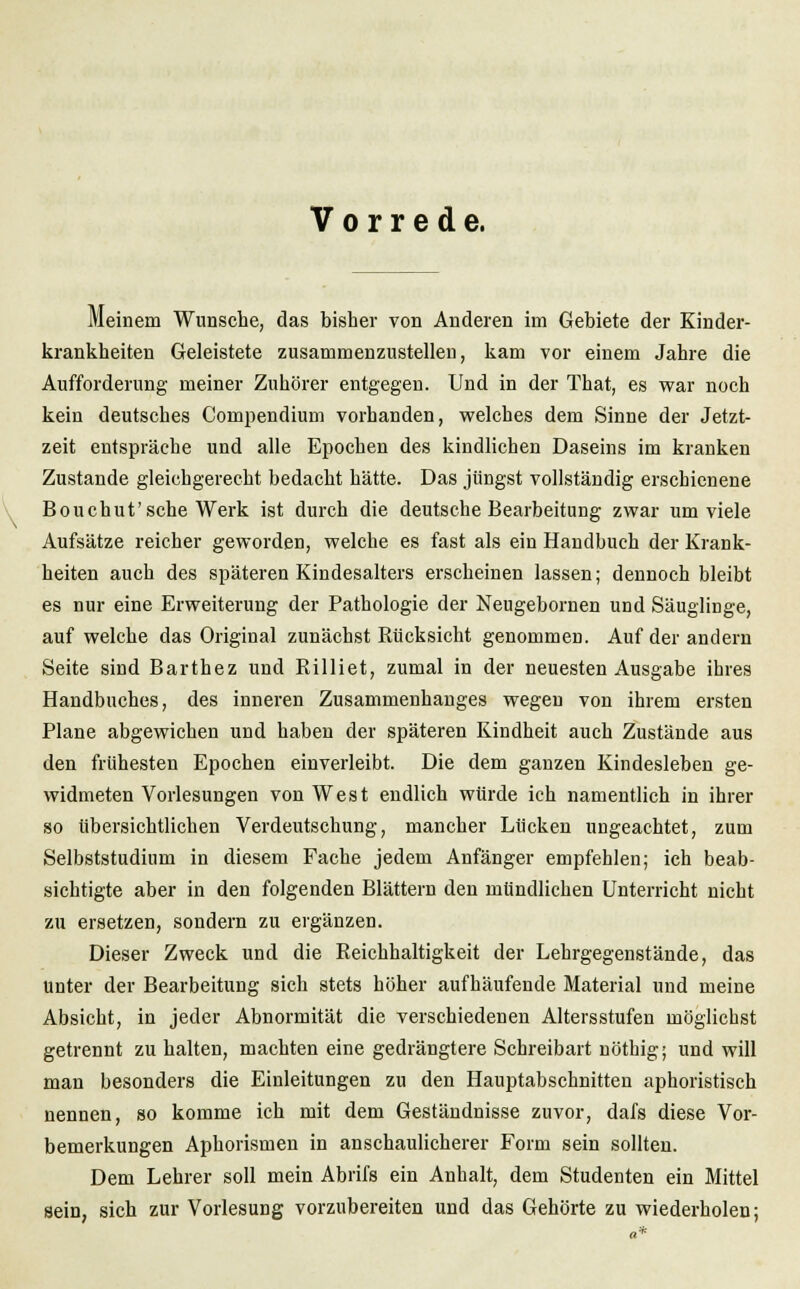 Vorrede. Meinem Wunsche, das bisher von Anderen im Gebiete der Kinder- krankheiten Geleistete zusammenzustellen, kam vor einem Jahre die Aufforderung meiner Zuhörer entgegen. Und in der That, es war noch kein deutsches Compendiurn vorbanden, welches dem Sinne der Jetzt- zeit entspräche und alle Epochen des kindlichen Daseins im kranken Zustande gleicbgerecht bedacht hätte. Das jüngst vollständig erschienene Bouchut'sche Werk ist durch die deutsche Bearbeitung zwar um viele Aufsätze reicher geworden, welche es fast als ein Handbuch der Krank- heiten auch des späteren Kindesalters erscheinen lassen; dennoch bleibt es nur eine Erweiterung der Pathologie der Neugebornen und Säuglinge, aufweiche das Original zunächst Rücksicht genommen. Auf der andern Seite sind Barthez und Rilliet, zumal in der neuesten Ausgabe ihres Handbuches, des inneren Zusammenhanges wegen von ihrem ersten Plane abgewichen und haben der späteren Kindheit auch Zustände aus den frühesten Epochen einverleibt. Die dem ganzen Kindesleben ge- widmeten Vorlesungen von West endlich würde ich namentlich in ihrer so übersichtlichen Verdeutschung, mancher Lücken ungeachtet, zum Selbststudium in diesem Fache jedem Anfänger empfehlen; ich beab- sichtigte aber in den folgenden Blättern den mündlichen Unterricht nicht zu ersetzen, sondern zu ergänzen. Dieser Zweck und die Reichhaltigkeit der Lehrgegenstände, das unter der Bearbeitung sich stets höher aufhäufende Material und meine Absicht, in jeder Abnormität die verschiedenen Altersstufen möglichst getrennt zu halten, machten eine gedrängtere Schreibart nöthig; und will man besonders die Einleitungen zu den Hauptabschnitten aphoristisch nennen, so komme ich mit dem Geständnisse zuvor, dafs diese Vor- bemerkungen Aphorismen in anschaulicherer Form sein sollten. Dem Lehrer soll mein Abrifs ein Anhalt, dem Studenten ein Mittel sein, sich zur Vorlesung vorzubereiten und das Gehörte zu wiederholen;