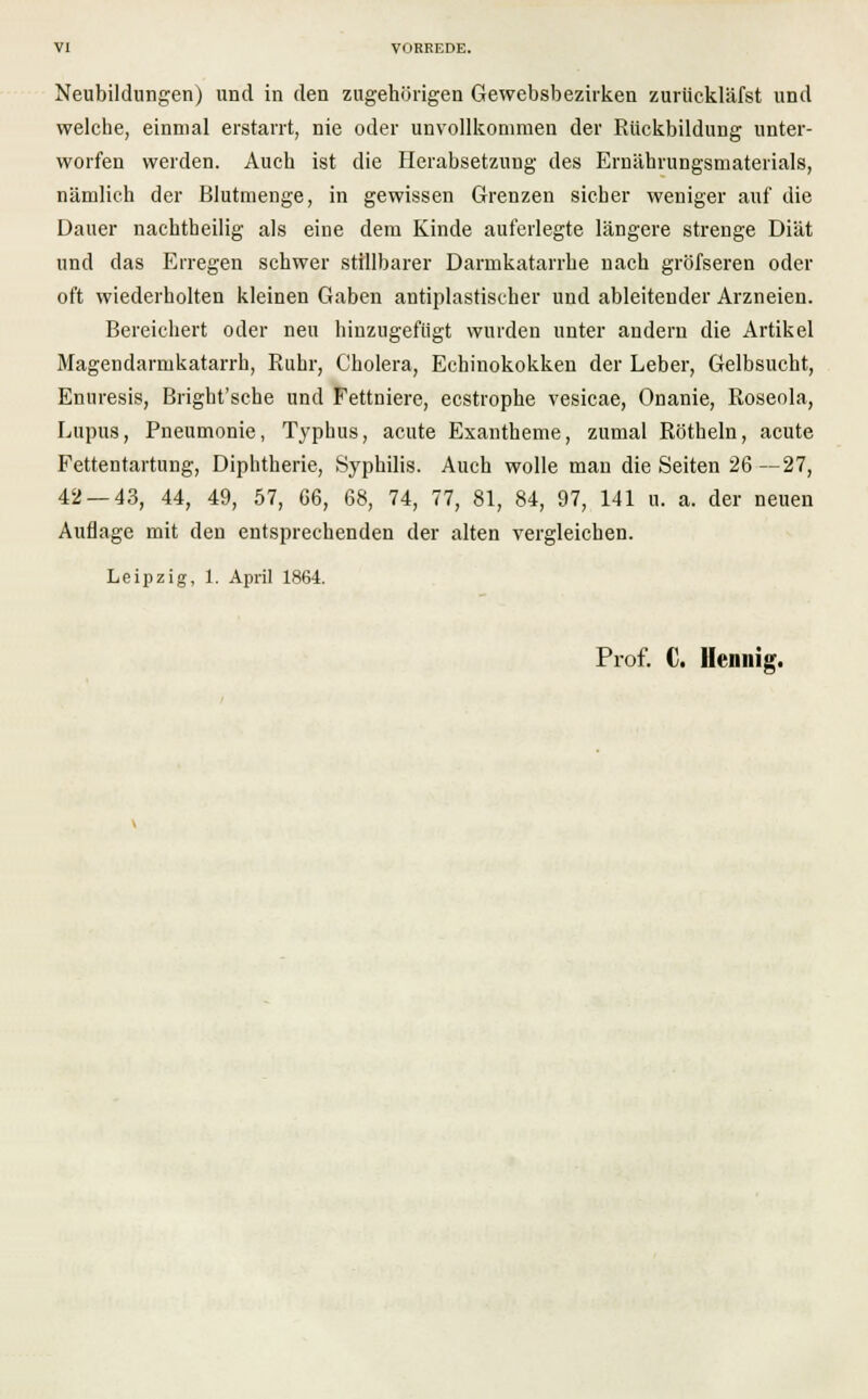 Neubildungen) und in den zugehörigen Gewebsbezirken zurückläfst und welche, einmal erstarrt, nie oder unvollkommen der Rückbildung unter- worfen werden. Auch ist die Herabsetzung des Ernährungsmaterials, nämlich der Blutmenge, in gewissen Grenzen sicher weniger auf die Dauer nachtheilig als eine dem Kinde auferlegte längere strenge Diät und das Erregen schwer stillbarer Darmkatarrhe nach gröfseren oder oft wiederholten kleinen Gaben antiplastischer und ableitender Arzneien. Bereichert oder neu hinzugefügt wurden unter andern die Artikel Magendarmkatarrh, Ruhr, Cholera, Echinokokken der Leber, Gelbsucht, Enuresis, Bright'sche und Fettniere, ecstrophe vesicae, Onanie, Roseola, Lupus, Pneumonie, Typhus, acute Exantheme, zumal Röthein, acute Fettentartnng, Diphtherie, Syphilis. Auch wolle man die Seiten 26—27, 42 — 43, 44, 49, 57, G6, 68, 74, 77, 81, 84, 97, 141 u. a. der neuen Auflage mit den entsprechenden der alten vergleichen. Leipzig, 1. April 1864. Prof. C. Hennig.