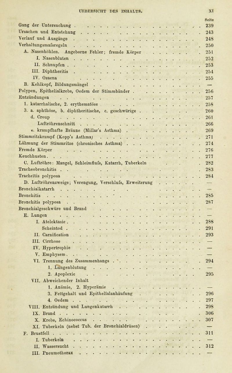 Seite Gang der Untersuchung . 239 Ursachen und Entstehung . 243 Verlauf und Ausgänge . . . 248 Verhaltungsmafsregeln ..... .250 A. Nasenhöhlen. Angeborne Fehler; fremde Korper .251 I. Nasenbluten . 252 II. Schnupfen . . 253 III. Diphtheritis . ... .254 IV. Ozaena . 255 B. Kehlkopf, Bildungsmängel . . . — Polypen, Epithelialkrebs, Oedem der Stimmbänder . 256 Entzündungen . . . . ... 257 1. katarrhalische, 2. erythernatöse .... 258 3. a. aphthöse, b. diphtheritische, c. geschwürige . . . . . 260 d. Croup 261 Luftröhrenschnitt .... 266 u. krampfhafte Bräune (Millar's Asthma) . 269 Stimmritzkrampf (Kopp's Asthma; ... .271 Lähmung der Stimmritze (chronisches Asthma) ... . . 274 Fremde Körper 276 Keuchhusten... .... .... 277 0. Luftröhre: Mangel, Schleimflufs, Katarrh, Tuberkeln ... . 282 Tracheobronchitis . . ..... . . . 283 Tracheitis polyposa . . .... 284 D. Luftröhrenzweige; Verengung, Yerschlufs, Erweiterung Bronchialkatarrh . . .... . . — Bronchitis .... . . 285 Bronchitis polyposa . . ... 287 Bronchialgeschwüre und Brand . ... — E. Lungen .... — I. Atelektasie . . 288 Scheintod 291 II. Carniflcation . .... 293 III. Cirrhose .... — IV. Hypertrophie . . — V. Emphysem. . .... — VI. Trennung des Zusammenhangs . . . . . ...... . 294 1. Lüngenblutung ... ... . . — 2. Apoplexie . . . ... . .... 295 VII. Abweichender Inhalt 1. Anämie, 2. Hyperämie .... — 3. Fettgehalt und Epithelialanhäufung . ... . . 296 4. Oedem . . 297 VIII. Entzündung und Lungenkatarrh . . . 298 IX. Brand ... .306 X. Krebs, Echinococcus . . ... 307 XI. Tuberkeln (nebst Tub. der Bronchialdrüsen) . . . ... — F. Brustfell 311 I. Tuberkeln — II. Wassersucht ' 312 III. Pneumothorax —