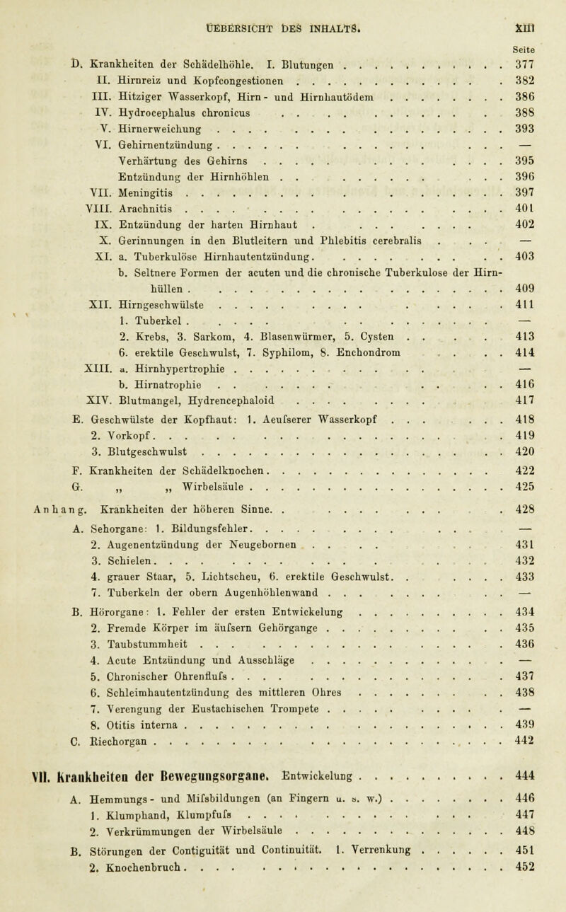 Seite D. Krankheiten der Schädelhöhle. I. Blutungen 377 II. Hirnreiz und Kopfcongestionen . 382 III. Hitziger Wasserkopf, Hirn- und Hirnhautödem 386 IV. Hydrocephalus chronicus . . . . . 388 V. Hirnerweichung .... . . . . 393 VI. Gehirnentzündung ... — Verhärtung des Gehirns ......... 395 Entzündung der Hirnhöhlen . . ...... ... 396 VII. Meningitis ; , 397 VIII. Arachnitis 401 IX. Entzündung der harten Hirnhaut . ........ 402 X. Gerinnungen in den Blutleitern und Phlebitis cerebralis ... — XI. a. Tuberkulöse Hirnhautentzündung. .... ... . . 403 b. Seltnere Formen der acuten und die chronische Tuberkulose der Hirn- hüllen 409 XII. Hirngeschwülste .... . . ... 411 1. Tuberkel — 2. Krebs, 3. Sarkom, 4. Blasenwürmer, 5. Cysten . . .... 413 6. erektile Geschwulst, 7. Syphilom, 8. Enchondrom ...... 414 XIII. a. Hirnhypertrophie . , — b. Hirnatrophie . . . . ... 416 XIV. Blutmangel, Hydrencephaloid .... .... 417 E. Geschwülste der Kopfhaut: 1. Aeufserer Wasserkopf ... ... 418 2. Vorkopf .419 3. Blutgeschwulst 420 F. Krankheiten der Schädelknochen 422 G. „ „ Wirbelsäule 425 Anhang. Krankheiten der höheren Sinne. .......... 428 A. Sehorgane: 1. Bildungsfehler .... . . . — 2. Augenentzündung der Neugebornen . . 431 3. Schielen 432 4. grauer Staar, 5. Lichtscheu, 6. erektile Geschwulst. . .... 433 7. Tuberkeln der obern Augenhöhlenwand ... .... . . — B. Hörorgane: 1. Fehler der ersten Entwickelung 434 2. Fremde Körper im äufsern Gehörgange . . 435 3. Taubstummheit ... ...... 436 4. Acute Entzündung und Ausschläge . — 5. Chronischer Ohrenflufs .... . 437 6. Schleimhautentzündung des mittleren Ohres . . 438 7. Verengung der Eustachischen Trompete .... . — 8. Otitis interna 439 C. Kiechorgan 442 VII. Kraukheitea der Beweguogsorgane. Entwicklung 444 A. Hemmungs - und Mifsbildungen (an Fingern a. a. w.) 446 1. Klumphand, Klumpfufs 447 2. Verkrümmungen der Wirbelsäule 448 B. Störungen der Contiguität und Continuität. I. Verrenkung 451 2. Knochenbruch 452