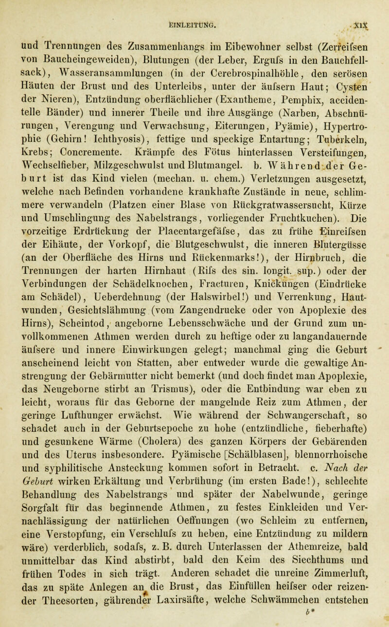 Und Trennungen des Zusammenhangs im Eibewohner selbst (Zerfeifsen von Baucheingeweiden), Blutungen (der Leber, Ergufs in den Bauchfell- sack) , Wasseransammlungen (in der Cerebrospinalhöble, den serösen Häuten der Brust und des Unterleibs, unter der äufsern Haut; Cysten der Nieren), Entzündung oberflächlicher (Exantheme, Pemphix, acciden- telle Bänder) und innerer Theile und ihre Ausgänge (Narben, Abschnü- rungen, Verengung und Verwachsung, Eiterungen, Pyämie), Hypertro- phie (Gehirn! Ichthyosis), fettige und speckige Entartung; Tuberkeln, Krebs; Concremente. Krämpfe des Fötus hinterlassen Versteifungen, Wechselfieber, Milzgeschwulst und Blutmangel, b. Während.der Ge- burt ist das Kind vielen (mechan. u. ehem.) Verletzungen ausgesetzt, welche nach Befinden vorhandene krankhafte Zustände in neue, schlim- mere verwandeln (Platzen einer Blase von Rückgratwassersucht, Kürze und Umschlingung des Nabelstrangs, vorliegender Fruchtkuchen). Die vorzeitige Erdrückung der Placentargefäfse, das zu frühe Einreifsen der Eihäute, der Vorkopf, die Blutgeschwulst, die inneren Blutergüsse (an der Oberfläche des Hirns und Rückenmarks!), der Hirnbruch, die Trennungen der harten Hirnhaut (Rifs des sin. longit. sup.) oder der Verbindungen der Schädelknochen, Fracturen, Knickungen (Eindrücke am Schädel), Ueberdehnung (der Halswirbel!) und Verrenkung, Haut- wunden, Gesichtslähmung (vom Zangendrucke oder von Apoplexie des Hirns), Scheintod, angeborne Lebensschwäche und der Grund zum un- vollkommenen Athmen werden durch zu heftige oder zu langandauernde äufsere und innere Einwirkungen gelegt; manchmal ging die Geburt anscheinend leicht von Statten, aber entweder wurde die gewaltige An- strengung der Gebärmutter nicht bemerkt (und doch findet man Apoplexie, das Neugeborne stirbt an Trismus), oder die Entbindung war eben zu leicht, woraus für das Geborne der mangelnde Reiz zum Athmen, der geringe Lufthunger erwächst. Wie während der Schwangerschaft, so schadet auch in der Geburtsepoche zu hohe (entzündliche, fieberhafte) und gesunkene Wärme (Cholera) des ganzen Körpers der Gebärenden und des Uterus insbesondere. Pyämische [Schälblasen], blennorrhoische und syphilitische Ansteckung kommen sofort in Betracht, c. Nach der Geburt wirken Erkältung und Verbrühung (im ersten Bade!), schlechte Behandlung des Nabelstrangs und später der Nabelwunde, geringe Sorgfalt für das beginnende Athmen, zu festes Einkleiden und Ver- nachlässigung der natürlichen Oeffnungen (wo Schleim zu entfernen, eine Verstopfung, ein Verschlufs zu heben, eine Entzündung zu mildern wäre) verderblich, sodafs, z. B. durch Unterlassen der Athemreize, bald unmittelbar das Kind abstirbt, bald den Keim des Siechthums und frühen Todes in sich trägt. Anderen schadet die unreine Zimmerluft, das zu späte Anlegen an die Brust, das Einfüllen heifser oder reizen- der Theesorten, gährender Laxirsäfte, welche Schwämmchen entstehen