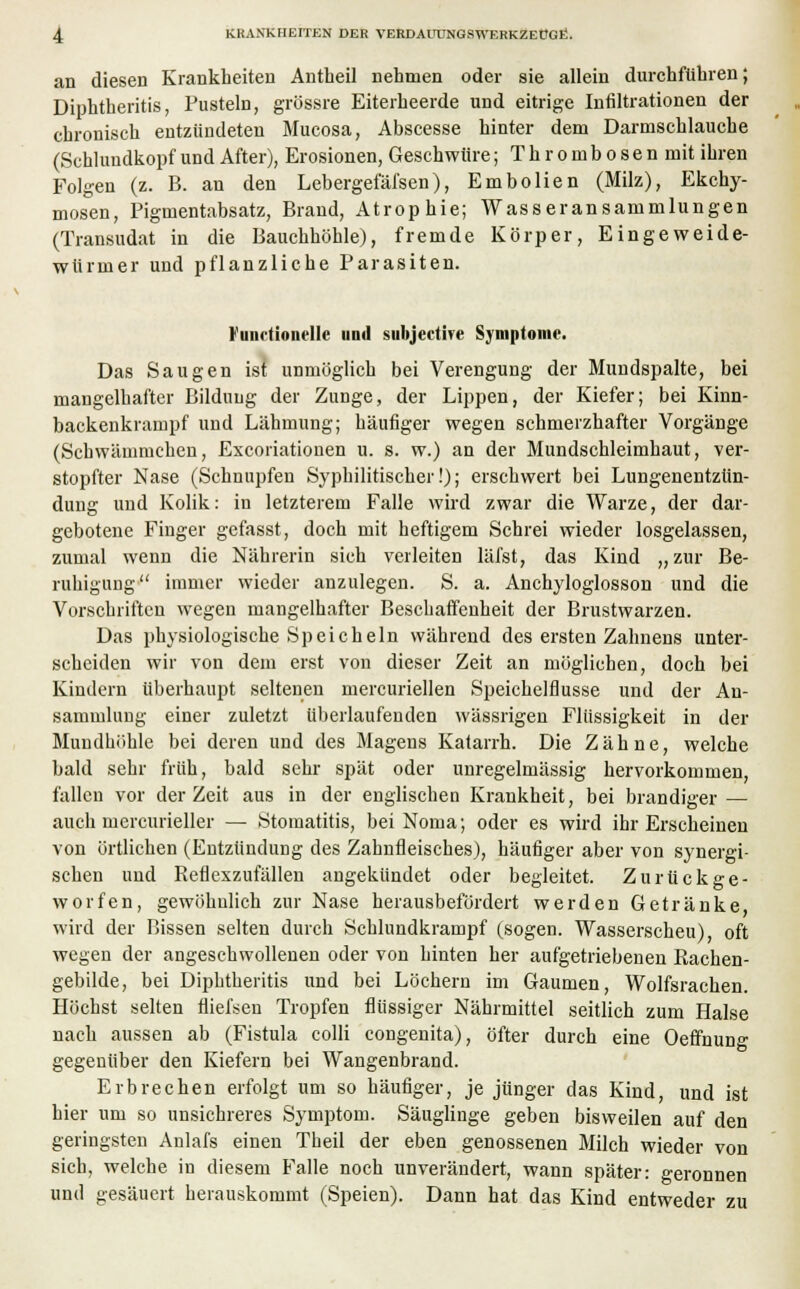 an diesen Krankheiten Antheil nehmen oder sie allein durchführen; Diphtheritis, Pusteln, grössre Eiterheerde und eitrige Infiltrationen der chronisch entzündeten Mucosa, Abscesse hinter dem Darmschlauche (Schlundkopf und After), Erosionen, Geschwüre; T h r o m b o s e n mit ihren Folgen (z. B. an den Lebergefäfsen), Embolien (Milz), Ekchy- mosen, Pigmentabsatz, Brand, Atrophie; Wasseransammlungen (Transudat in die Bauchhöhle), fremde Körper, Eingeweide- würmer und pflanzliche Parasiten. I um tionrllc und subjertive Symptome. Das Saugen ist unmöglich bei Verengung der Mundspalte, bei mangelhafter Bildung der Zunge, der Lippen, der Kiefer; bei Kinn- backenkrampf und Lähmung; häufiger wegen schmerzhafter Vorgänge (Sehwämmchen, Excoriationen u. s. w.) an der Mundschleimhaut, ver- stopfter Nase (Schnupfen Syphilitischer!); erschwert bei Lungenentzün- dung und Kolik: in letzterem Falle wird zwar die Warze, der dar- gebotene Finger gefasst, doch mit heftigem Schrei wieder losgelassen, zumal wenn die Nährerin sich verleiten läfst, das Kind „zur Be- ruhigung immer wieder anzulegen. S. a. Anchyloglosson und die Vorschriften wegen mangelhafter Beschaffenheit der Brustwarzen. Das physiologische Speicheln während des ersten Zahnens unter- scheiden wir von dem erst von dieser Zeit an möglichen, doch bei Kindern überhaupt seltenen mercuriellen Speichelflüsse und der An- sammlung einer zuletzt überlaufenden wässrigen Flüssigkeit in der Mundhöhle bei deren und des Magens Katarrh. Die Zähne, welche bald sehr früh, bald sehr spät oder unregelmässig hervorkommen, fallen vor der Zeit aus in der englischen Krankheit, bei brandiger — auch mercurieller — Stomatitis, bei Noma; oder es wird ihr Erscheinen von örtlichen (Entzündung des Zahnfleisches), häufiger aber von synergi- schen und Reflexzufällen angekündet oder begleitet. Zurückge- worfen, gewöhnlich zur Nase herausbefördert werden Getränke, wird der Bissen selten durch Schlundkrampf (sogen. Wasserscheu), oft wegen der angeschwollenen oder von hinten her aufgetriebenen Bachen- gebilde, bei Diphtheritis und bei Löchern im Gaumen, Wolfsrachen. Höchst selten fliefsen Tropfen flüssiger Nährmittel seitlich zum Halse nach aussen ab (Fistula colli congenita), öfter durch eine Oeffnun°- gegenüber den Kiefern bei Wangenbrand. Erbrechen erfolgt um so häufiger, je jünger das Kind, und ist hier um so unsichreres Symptom. Säuglinge geben bisweilen auf den geringsten Anlafs einen Theil der eben genossenen Milch wieder von sich, welche in diesem Falle noch unverändert, wann später: geronnen und gesäuert herauskommt (Speien). Dann hat das Kind entweder zu