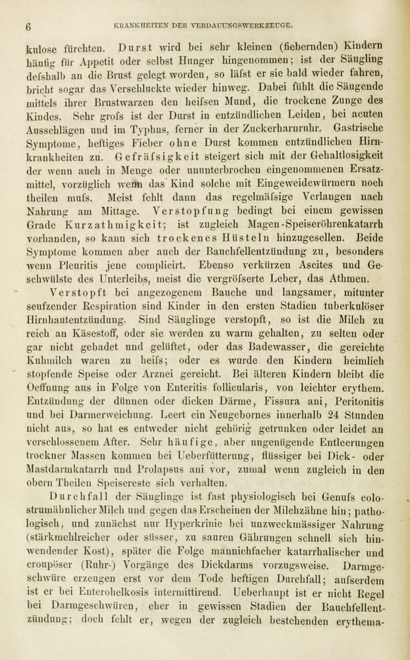 kulose fürchten. Durst wird bei sehr kleinen (fiebernden) Kindern häufig für Appetit oder selbst Hunger hingenommen; ist der Säugling defshalb an die Brust gelegt worden, so läfst er sie bald wieder fahren, bricht sogar das Verschluckte wieder hinweg. Dabei fühlt die Säugende mittels ihrer Brustwarzen den heifsen Mund, die trockene Zunge des Kindes. Sehr grofs ist der Durst in entzündlichen Leiden, bei acuten Ausschlägen und im Typhus, ferner in der Zuckerharnruhr. Gastrische Symptome, heftiges Fieber ohne Durst kommen entzündlichen Hirn- krankheiteu zu. Gefräfsigkeit steigert sich mit der Gehaltlosigkeit der wenn auch in Menge oder ununterbrochen eingenommenen Ersatz- mittel, vorzüglich werm das Kind solche mit Eingeweidewürmern noch theilen mufs. Meist fehlt dann das regelinäi'sige Verlangen nach Nahrung am Mittage. Verstopfung bedingt bei einem gewissen Grade Kurzathmigkeit; ist zugleich Magen-Speiseröhrenkatarrh vorhanden, so kann sich trockenes Hüsteln hinzugesellen. Beide Symptome kommen aber auch der Bauchfellentzündung zu, besonders wenn Pleuritis jene complieirt. Ebenso verkürzen Ascites und Ge- schwülste des Unterleibs, meist die vergröfserte Leber, das Athmen. Verstopft bei angezogenem Bauche und langsamer, mitunter seufzender Respiration sind Kinder in den ersten Stadien tuberkulöser Hirnhautentzündung. Sind Säuglinge verstopft, so ist die Milch zu reich an Käsestoff, oder sie werden zu warm gehalten, zu selten oder gar nicht gebadet und gelüftet, oder das Badewasser, die gereichte Kuhmilch waren zu heifs; oder es wurde den Kindern heimlich stopfende Speise oder Arznei gereicht. Bei älteren Kindern bleibt die Oetfuung aus in Folge von Enteritis follicularis, von leichter erythem. Entzündung der dünnen oder dicken Därme, Fissura ani, Peritonitis und bei Darmerweichung. Leert ein Neugebornes innerhalb 24 Stunden nicht aus, so hat es entweder nicht gehörig getrunken oder leidet an verschlossenem After. Sehr häufige, aber ungenügende Entleerungen trockuer Massen kommen bei Ueberfütteruug, flüssiger bei Dick- oder Mastdarmkatarrk und Prolapsus ani vor, zumal wenn zugleich in den obern Theilen Speisereste sich verhalten. Durchfall der Säuglinge ist fast physiologisch bei Genufs colo- strumähnlicher Milch und gegen das Erscheinen der Milchzähne hin; patho- logisch, und zunächst nur Hyperkrinie bei unzweckmässiger Nahrung (stärkmehlreicher oder süsser, zu sauren Gährungeu schnell sich hin- wendender Kost), später die Folge mannichf'acher katarrhalischer und croupöser (Ruhr-) Vorgänge des Dickdarms vorzugsweise. Darmge- schwüre erzeugen erst vor dem Tode heftigen Durchfall; aufserdem ist er bei Enterohelkosis intermittirend. Ueberhaupt ist er nicht Regel bei Darmgeschwüren, eher in gewissen Stadien der Bauchfellent- zündung; doch fehlt er, wegen der zugleich bestehenden erythema-