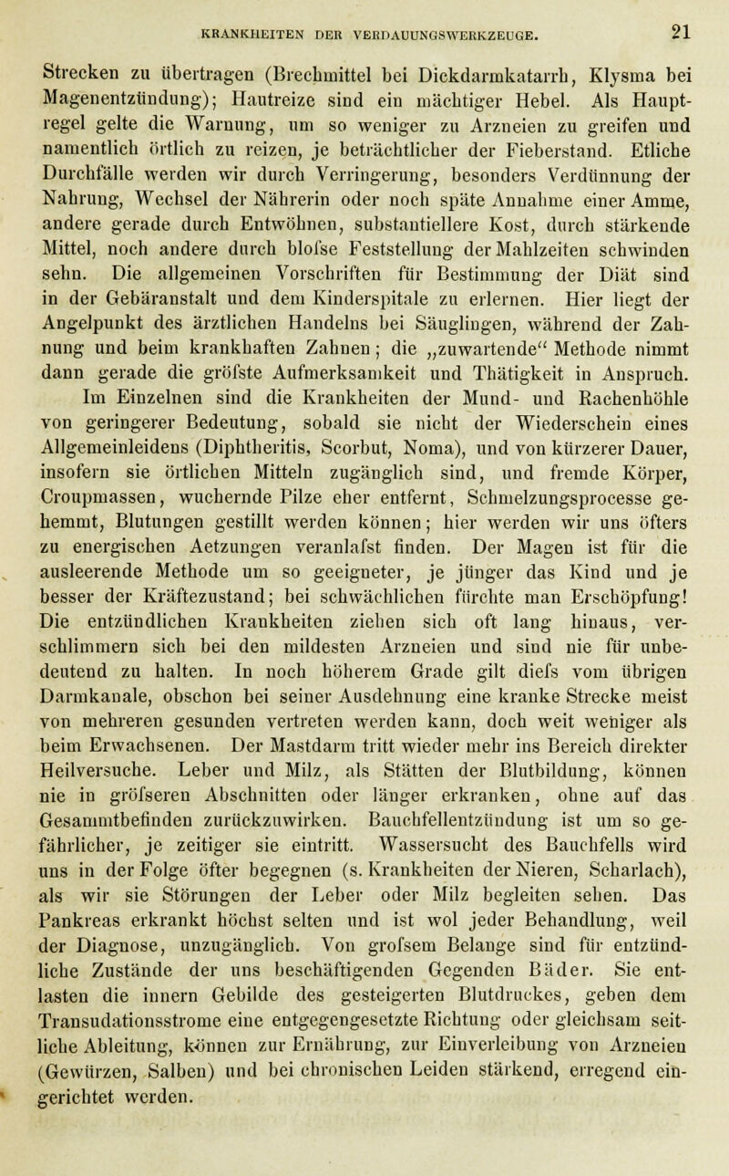 Strecken zu übertragen (Brechmittel bei Dickdarakatarrb, Klysma bei Magenentzündung); Hautreize sind ein mächtiger Hebel. Als Haupt- regel gelte die Warnung, um so weniger zu Arzneien zu greifen und namentlich örtlich zu reizen, je beträchtlicher der Fieberstand. Etliche Durchfälle werden wir durch Verringerung, besonders Verdünnung der Nahrung, Wechsel der Nährerin oder noch späte Annahme einer Amme, andere gerade durch Entwöhnen, substantiellere Kost, durch stärkende Mittel, noch andere durch blofse Feststellung der Mahlzeiten schwinden sehn. Die allgemeinen Vorschriften für Bestimmung der Diät sind in der Gebäranstalt und dem Kinderspitale zu erlernen. Hier liegt der Angelpunkt des ärztlichen Handelns bei Säuglingen, während der Zah- nung und beim krankhaften Zahnen; die „zuwartende Methode nimmt dann gerade die gröfste Aufmerksamkeit und Thätigkeit in Anspruch. Im Einzelnen sind die Krankheiten der Mund- und Kachenhöhle von geringerer Bedeutung, sobald sie nicht der Wiederschein eines Allgemeinleidens (Diphtheritis, Scorbut, Noma), und von kürzerer Dauer, insofern sie örtlichen Mitteln zugänglich sind, und fremde Körper, Croupmassen, wuchernde Pilze eher entfernt, Schmelzungsprocesse ge- hemmt, Blutungen gestillt werden können; hier werden wir uns öfters zu energischen Aetzungen veranlafst finden. Der Magen ist für die ausleerende Methode um so geeigneter, je jünger das Kind und je besser der Kräftezustand; bei schwächlichen fürchte man Erschöpfung! Die entzündlichen Kraukheiten ziehen sich oft lang hinaus, ver- schlimmern sich bei den mildesten Arzneien und sind nie für unbe- deutend zu halten. In noch höherem Grade gilt diefs vom übrigen Darmkanale, obschon bei seiner Ausdehnung eine kranke Strecke meist von mehreren gesunden vertreten werden kann, doch weit weniger als beim Erwachsenen. Der Mastdarm tritt wieder mehr ins Bereich direkter Heilversuche. Leber und Milz, als Stätten der Blutbildung, können nie in gröfseren Abschnitten oder länger erkranken, ohne auf das Gesammtbetinden zurückzuwirken. Bauchfellentzündung ist um so ge- fährlicher, je zeitiger sie eintritt. Wassersucht des Bauchfells wird uns in der Folge öfter begegnen (s. Krankheiten der Nieren, Scharlach), als wir sie Störungen der Leber oder Milz begleiten sehen. Das Pankreas erkrankt höchst selten und ist wol jeder Behandlung, weil der Diagnose, unzugänglich. Von grofsem Belange sind für entzünd- liche Zustände der uns beschäftigenden Gegenden Bäder. Sie ent- lasten die innern Gebilde des gesteigerten Blutdruckes, geben dem Transudationsstrome eine entgegengesetzte Richtung oder gleichsam seit- liche Ableitung, können zur Ernährung, zur Einverleibung von Arzneien (Gewürzen, Salben) und bei chronischen Leiden stärkend, erregend ein- gerichtet werden.