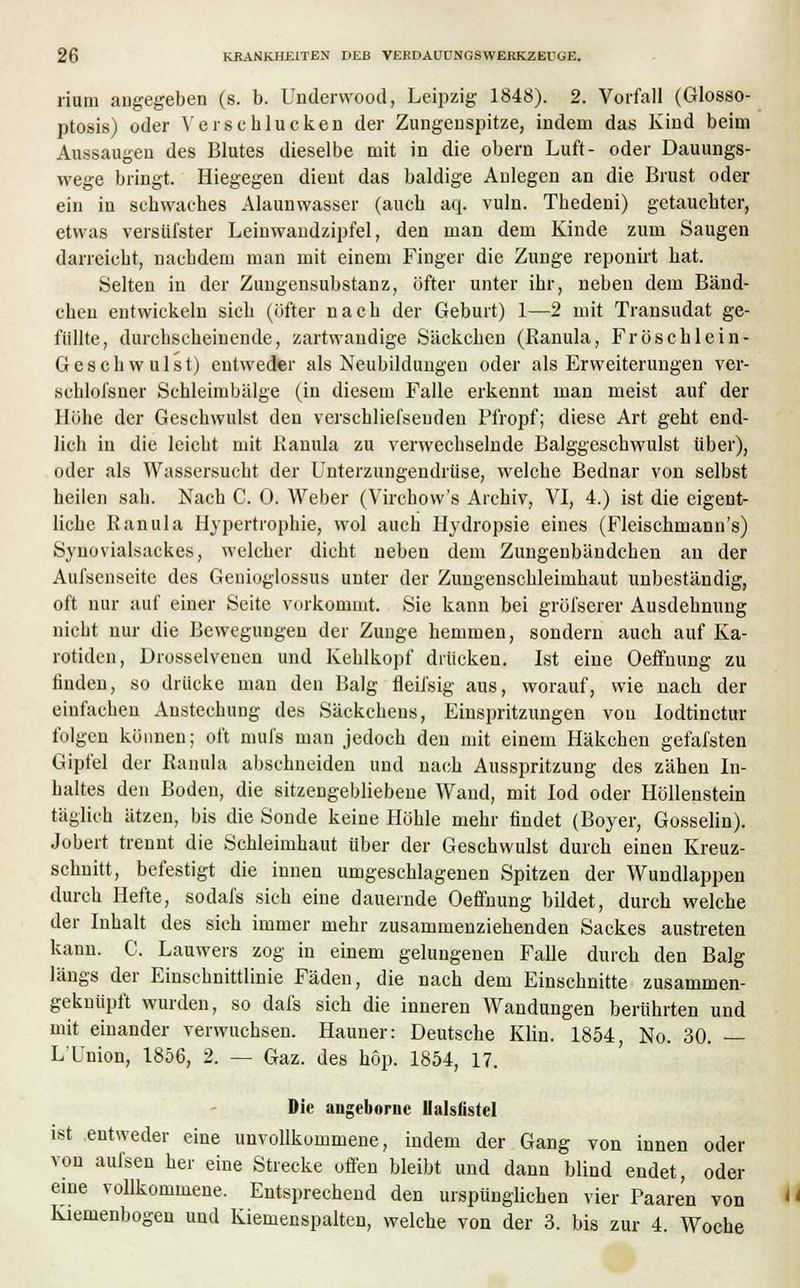 riuni augegeben (s. b. Underwood, Leipzig 1848). 2. Vorfall (Glosso- ptosis) oder V er schlucken der Zungenspitze, indem das Kind beim Aussaugen des Blutes dieselbe mit in die obern Luft- oder Dauungs- wege bringt. Hiegegen dient das baldige Anlegen an die Brust oder ein in schwaches Alaunwasser (auch aq. vuln. Thedeni) getauchter, etwas versüfster Leinwandzipfel, den man dem Kinde zum Saugen darreicht, nachdem man mit einem Finger die Zunge reponirt hat. Selten in der Zungensubstanz, öfter unter ihr, neben dem Bänd- chen entwickeln sich (öfter nach der Geburt) 1—2 mit Transudat ge- füllte, durchscheinende, zartwandige Säckchen (Ranula, Fröschlein- Geschwulst) entweder als Neubildungen oder als Erweiterungen ver- sehlol'sner Schleimbälge (in diesem Falle erkennt man meist auf der Höhe der Geschwulst den verschliefseuden Pfropf; diese Art geht end- lich in die leicht mit Ranula zu verwechselnde Balggeschwulst über), oder als Wassersucht der Unterzungendrüse, welche Bednar von selbst heilen sah. Nach C. 0. Weber (Virchow's Archiv, VI, 4.) ist die eigent- liche Ranula Hypertrophie, wol auch Hydropsie eines (Fleischmann's) Synovialsackes, welcher dicht neben dem Zungenbändchen an der Aufsenseite des Geuioglossus unter der Zungenschleimhaut unbeständig, oft nur auf einer Seite vorkommt. Sie kann bei gröfserer Ausdehnung nicht nur die Bewegungen der Zunge hemmen, sondern auch auf Ka- rotiden, Drosselvenen und Kehlkopf drücken. Ist eine Oeffnung zu finden, so drücke man den Balg fleil'sig aus, worauf, wie nach der einfachen Austechung des Säckcheus, Einspritzungen von Iodtinctur folgen können; oft mufs mau jedoch den mit einem Häkchen gefafsten Gipfel der Ranula abschneiden und nach Ausspritzung des zähen In- haltes den Boden, die sitzengebliebene Wand, mit lod oder Höllenstein täglich ätzen, bis die Sonde keine Höhle mehr findet (Boyer, Gosselin). Jobert trennt die Schleimhaut über der Geschwulst durch einen Kreuz- schnitt, befestigt die innen umgeschlagenen Spitzen der Wundlappen durch Hefte, sodafs sich eine dauernde Oeffnung bildet, durch welche der Inhalt des sich immer mehr zusammenziehenden Sackes austreten kann. C. Lauwers zog in einem gelungenen Falle durch den Balg längs der Einschnittlinie Fäden, die nach dem Einschnitte zusammen- geknüpft wurden, so dafs sich die inneren Wandungen berührten und mit einander verwuchsen. Hauner: Deutsche Klin. 1854, No. 30. — L Union, 1856, 2. — Gaz. des höp. 1854, 17. Die angeboruc Ualsfistel ist entweder eine unvollkommene, indem der Gang von innen oder von aufsen her eine Strecke offen bleibt und dann blind endet, oder eine vollkommene. Entsprechend den urspünglichen vier Paaren von  Kiemenbogen und Kiemenspalten, welche von der 3. bis zur 4. Woche
