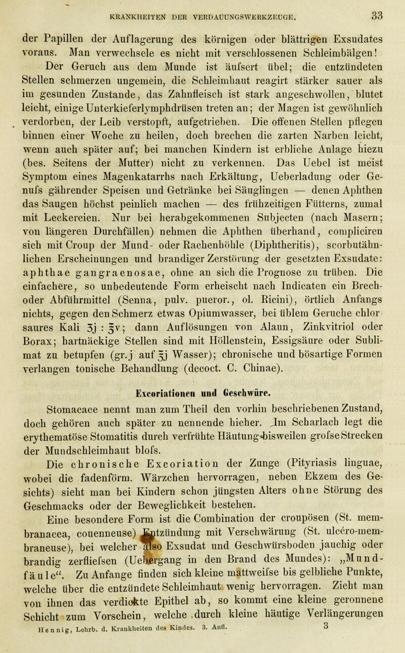der Papillen der Auflagerung des körnigen oder blättrigen Exsudates voraus. Man verwechsele es nicht mit verschlossenen Schleirnbälgen! Der Geruch aus dem Munde ist äufsert übel; die entzündeten Stellen schmerzen ungemein, die Schleimbaut reagirt stärker sauer als im gesunden Zustande, das Zahnfleisch ist stark angeschwollen, blutet leicht, einige Unterkieferlymphdrüsen treten an; der Magen ist gewöhnlich verdorben, der Leib verstopft, aufgetrieben. Die offenen Stellen pflegen binnen einer Woche zu heilen, doch brechen die zarten Narben leicht, wenn auch später auf; bei manchen Kindern ist erbliche Anlage hiezu (bes. Seitens der Mutter) nicht zu verkennen. Das Uebel ist meist Symptom eines Magenkatarrhs nach Erkältung, Ueberladung oder Ge- nufs gährender Speisen und Getränke bei Säuglingen — denen Aphthen das Saugen höchst peinlich machen — des frühzeitigen Fütterns, zumal mit Leckereien. Nur bei herabgekommenen Subjecten (nach Masern; von längeren Durchfällen) nehmen die Aphthen überhand, compliciren sich mit Croup der Mund- oder Rachenhöhle (Diphtheritis), scorbutähn- lichen Erscheinungen und brandiger Zerstörung der gesetzten Exsudate: aphthae gangraenosae, ohne an sich die Prognose zu trüben. Die einfachere, so unbedeutende Form erheischt nach Indicaten ein Brech- oder Abführmittel (Senna, pulv. pueror., ol. Ricini), örtlich Anfangs nichts, gegen den Schmerz etwas Opiumwasser, bei üblem Gerüche chlor saures Kali 3j:5v; dann Auflösungen von Alaun, Zinkvitriol oder Borax; hartnäckige Stellen sind mit Höllenstein, Essigsäure oder Subli- mat zu betupfen (gr.j aufgj Wasser); chronische und bösartige Formen verlangen tonische Behandlung (decoct. C. Cbinae). Excoriationen und Geschwüre. Stomacace nennt man zum Theil den vorhin beschriebenen Zustand, doch gehören auch später zu nennende hieher. Jm Scharlach legt die erythematöse Stomatitis durch verfrühte Häutung«bisweilen grofseStrecken der Mundschleimhaut blofs. Die chronische Excoriation der Zunge (Pityriasis linguae, wobei die fadenförm. Wärzchen hervorragen, neben Ekzem des Ge- sichts) sieht man bei Kindern schon jüngsten Alters ohne Störung des Geschmacks oder der Beweglichkeit bestehen. Eine besondere Form ist die Combination der croupösen (St. mem- branacea, couenneuse) ^tzündung mit Verschwärung (St. ulcero-mem- braneuse), bei welcher also Exsudat und Geschwürsboden jauchig oder brandig zerfliefsen (Uef$rgang in den Brand des Mundes): „Mund- fäule. Zu Anfange finden sich kleine mattweifse bis gelbliche Punkte, welche über die entzündete Schleimhaut wenig hervorragen. Zieht man von ihnen das verdickte Epithel ab, so kommt eine kleine geronnene Schicht zum Vorschein, welche .durch kleine häutige Verlängerungen Hennig, Lehrb. d. Krankheiten des Kindes. 3. Aufl. 3