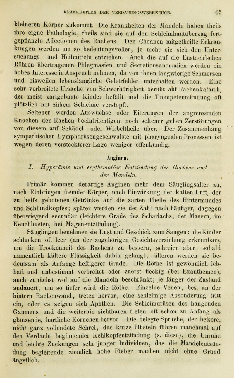 kleineren Körper zukommt. Die Krankheiten der Mandeln haben theils ihre eigne Pathologie, theils sind sie auf den Schleimhauttiberzug fort- gepflanzte Affectionen des Rachens. Den Choanen mitgetheilte Erkran- kungen werden um so bedeutungsvoller, je mehr sie sich den Unter- suchungs- und Heilmitteln entziehen. Auch die auf die Eustach'schen Röhren übertragenen Phlegmasien und Secretionsanomalien werden ein hohes Interesse in Anspruch nehmen, da von ihnen langwierige Schmerzen und bisweilen lebenslängliche Gehörfehler unterhalten werden. Eine sehr verbreitete Ursache von Schwerhörigkeit beruht auf Rachenkatarrh, der meist zartgebaute Kinder befällt und die Trompetenmlindung oft plötzlich mit zähem Schleime verstopft. Seltener werden Auswüchse oder Eiterungen der angrenzenden Knochen den Rachen beeinträchtigen, noch seltener gehen Zerstörungen von diesem auf Schädel- oder Wirbeltheile über. Der Zusammenhang sympathischer Lymphdrüsengeschwülste mit pharyngealen Processen ist wegen deren versteckterer Lage weniger offenkundig. Anginen. I. Hyperämie und erythematöse Entzündung des Rachens und der Mandeln. Primär kommen derartige Anginen mehr dem Säuglingsalter zu, nach Einbringen fremder Körper, nach Einwirkung der kalten Luft, der zu heifs gebotenen Getränke auf die zarten Theile des Hintermundes und Schlundkopfes; später werden sie der Zahl nach häufiger, dagegen überwiegend seeundär (leichtere Grade des Scharlachs, der Masern, im Keuchhusten, bei Magenentzündung). Säuglingen benehmen sie Lust und Geschick zum Saugen: die Kinder schlucken oft leer (an der zugehörigen Gesichtsverziehung erkennbar), um die Trockenheit des Rachens zu bessern, schreien aber, sobald namentlich kältere Flüssigkeit dahin gelangt; älteren werden sie be- deutsam als Anfänge heftigerer Grade. Die Röthe ist gewöhnlich leb- haft und unbestimmt verbreitet oder zuerst fleckig (bei Exanthemen), auch zunächst wol auf die Mandeln beschränkt; je länger der Zustand andauert, um so tiefer wird die Röthe. Einzelne Venen, bes. an der hintern Rachenwand, treten hervor, eine schleimige Absonderung tritt ein, oder es zeigen sich Aphthen. Die Schleimdrüsen des hangenden Gaumens und die weiterhin sichtbaren treten oft schon zu Anfang als glänzende, härtliche Körnchen hervor. Die belegte Sprache, der heisere, nicht ganz vollendete Schrei, das kurze Hüsteln führen manchmal auf den Verdacht beginnender Kehlkopfentzündung (s. diese), die Unruhe und leichte Zuckungen sehr junger Individuen, das die Mandelentzün- dung begleitende ziemlich hohe Fieber machen nicht ohne Grund ängstlich.