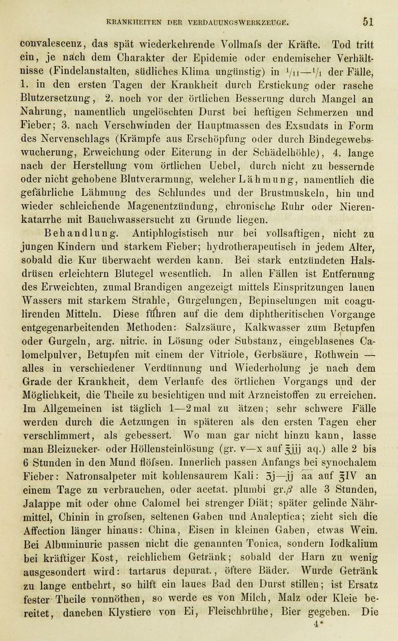 convalescenz, das spät wiederkehrende Vollmafs der Kräfte. Tod tritt ein, je nach dem Charakter der Epidemie oder endemischer Verhält- nisse (Findelanstalten, südliches Klima ungünstig) in lju—l/i der Fälle, 1. in den ersten Tagen der Krankheit durch Erstickung oder rasche Blutzersetzung, 2. noch vor der örtlichen Besserung durch Mangel an Nahrung, namentlich ungelöschten Durst bei heftigen Schmerzen und Fieber; 3. nach Verschwinden der Hauptmassen des Exsudats in Form des Nervenschlags (Krämpfe aus Erschöpfung oder durch Bindegewebs- wucherung, Erweichung oder Eiterung in der Schädelhöhle), 4. lange nach der Herstellung vom örtlichen Uebel, durch nicht zu bessernde oder nicht gehobene Blutverarmung, welcher Lähmung, namentlich die gefährliche Lähmung des Schlundes und der Brustmuskeln, hin und wieder schleichende Magenentzündung, chronische Buhr oder Nieren- katarrhe mit Bauchwassersucht zu Grunde liegen. Behandlung. Antiphlogistisch nur bei vollsaftigen, nicht zu jungen Kindern und starkem Fieber; hydrotherapeutisch in jedem Alter, sobald die Kur überwacht werden kann. Bei stark entzündeten Hals- drüsen erleichtern Blutegel wesentlich. In allen Fällen ist Entfernung des Erweichten, zumal Brandigen angezeigt mittels Einspritzungen lauen Wassers mit starkem Strahle, Gurgelungen, Bepinselungen mit coagu- lirenden Mitteln. Diese ftinren auf die dem diphtherischen Vorgange entgegenarbeitenden Methoden: Salzsäure, Kalkwasser zum Betupfen oder Gurgeln, arg. nitric. in Lösung oder Substanz, eingeblasenes Ca- lomelpulver, Betupfen mit einem der Vitriole, Gerbsäure, Bothwein — alles in verschiedener Verdünnung und Wiederholung je nach dem Grade der Krankheit, dem Verlaufe des örtlichen Vorgangs und der Möglichkeit, die Tbeile zu besichtigen und mit Arzneistoffen zu erreichen. Im Allgemeinen ist täglich 1—2mal zu ätzen; sehr schwere Fälle werden durch die Aetzungen in späteren als den ersten Tagen eher verschlimmert, als gebessert. Wo man gar nicht hinzu kann, lasse man Bleizucker- oder Höllensteinlösung (gr. v—x auf 5Jjj aq.) alle 2 bis 6 Stunden in den Mund flöfsen. Innerlich passen Anfangs bei synochalem Fieber: Natronsalpeter mit kohlensaurem Kali: 5j—jj aa auf 5IV an einem Tage zu verbrauchen, oder acetat. plumbi gr.// alle 3 Stunden, Jalappe mit oder ohne Calomel bei strenger Diät; später gelinde Nähr- mittel, Chinin in grofsen, seltenen Gaben und Analeptica; zieht sich die Affection länger hinaus: China, Eisen in kleinen Gaben, etwas Wein. Bei Albuminurie passen nicht die genannten Tonica, sondern Iodkalium bei kräftiger Kost, reichlichem Getränk; sobald der Harn zu wenig ausgesondert wird: tartarus depurat., öftere Bäder. Wurde Getränk zu lange entbehrt, so hilft ein laues Bad den Durst stillen; ist Ersatz fester Theire vonnöthen, so werde es von Milch, Malz oder Kleie be- reitet, daneben Klystiere von Ei, Fleischbrühe, Bier gegeben. Die