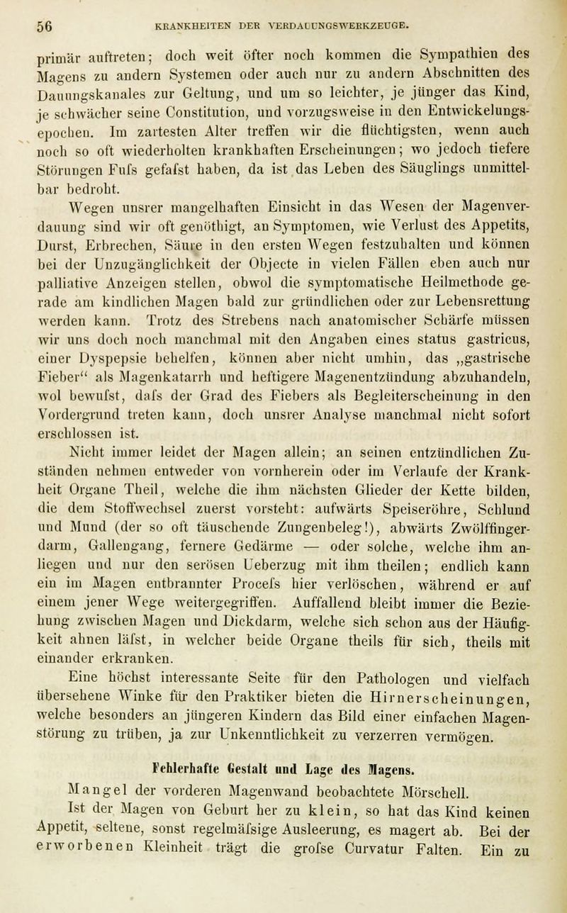 primär auftreten; doch weit öfter noch kommen die Sympathien des Marens zu andern Systemen oder auch nur zu andern Abschnitten des Dauungskanales zur Geltung, und um so leichter, je jünger das Kind, je schwächer seine Constitution, und vorzugsweise in den Entwickelungs- epochen. Im zartesten Alter treffen wir die flüchtigsten, wenn auch noch so oft wiederholten krankhaften Erscheinungen; wo jedoch tiefere Störungen Fufs gefafst haben, da ist das Leben des Säuglings unmittel- bar bedroht. Wegen unsrer mangelhaften Einsicht in das Wesen der Magenver- dauung sind wir oft genöthigt, an Symptomen, wie Verlust des Appetits, Durst, Erbrechen, Säure in den ersten Wegen festzuhalten und können bei der Unzugänglichkeit der Objecte in vielen Fällen eben auch nur palliative Anzeigen stellen, obwol die symptomatische Heilmethode ge- rade am kindlichen Magen bald zur gründlichen oder zur Lebensrettung werden kann. Trotz des Strebens nach anatomischer Schärfe müssen wir uns doch noch manchmal mit den Angaben eines Status gastricus, einer Dyspepsie behelfen, können aber nicht umhin, das „gastrische Fieber als Magenkatarrh und heftigere Magenentzündung abzuhandeln, wol bewufst, dafs der Grad des Fiebers als Begleiterscheinung in den Vordergrund treten kann, doch unsrer Analyse manchmal nicht sofort erschlossen ist. Nicht immer leidet der Magen allein; an seinen entzündlichen Zu- ständen nehmen entweder von vornherein oder im Verlaufe der Krank- heit Organe Theil, welche die ihm nächsten Glieder der Kette bilden, die dem Stoffwechsel zuerst vorsteht: aufwärts Speiseröhre, Schlund und Mund (der so oft täuschende Zungenbeleg!), abwärts Zwölffinger- darm, Gallengang, fernere Gedärme — oder solche, welche ihm an- liegen und nur den serösen Ueberzug mit ihm theilen; endlich kann ein im Magen entbrannter Procefs hier verlöschen, während er auf einem jener Wege weitergegriffen. Auffallend bleibt immer die Bezie- hung zwischen Magen und Dickdarm, welche sich schon aus der Häufig- keit ahnen läfst, in welcher beide Organe theils für sich, theils mit einander erkranken. Eine höchst interessante Seite für den Pathologen und vielfach übersehene Winke für den Praktiker bieten die Hirnerscheinungen, welche besonders an jüngeren Kindern das Bild einer einfachen Magen- störung zu trüben, ja zur Unkenntlichkeit zu verzerren vermögen. Fehlerhafte Gestalt und Lage des Magens. Mangel der vorderen Magenwand beobachtete Mörschell. Ist der Magen von Geburt her zu klein, so hat das Kind keinen Appetit, seltene, sonst regelmäfsige Ausleerung, es magert ab. Bei der erworbenen Kleinheit trägt die grofse Curvatur Falten. Ein zu