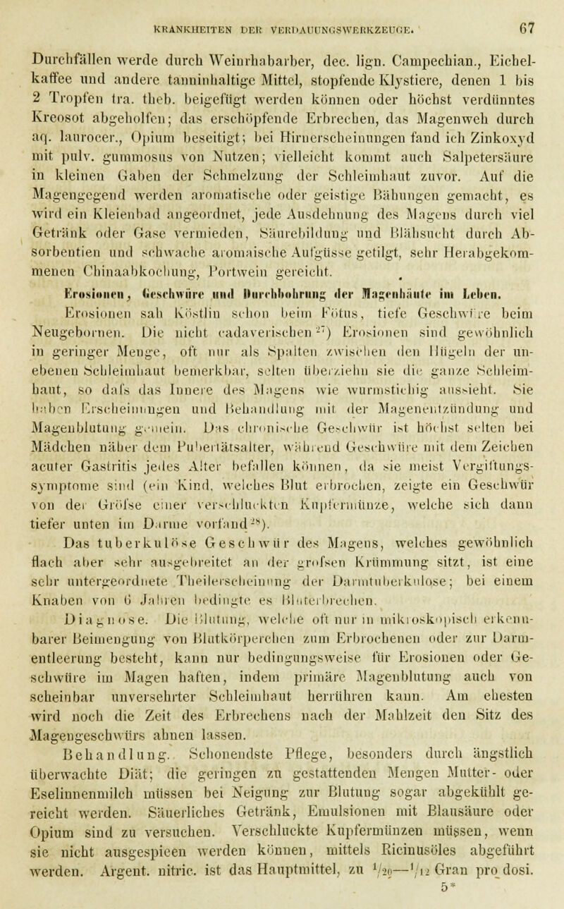 Durchfällen werde durch Weinrhabarber, dec. lign. Canipechian., Eichel- kaffee und andere tanninhaltigc Mittel, stopfende Klystiere, denen 1 bis 2 Tropfen tra. theb. beigefügt werden können oder höchst verdünntes Kreosot abgeholfen; das erschöpfende Erbrechen, das Magenweh durch aq. laufocer., Opium beseitigt; bei Hirnerscheinungen fand ich Zinkoxyd mit pulv. gummosus von Nutzen; vielleicht kommt auch Salpetersäure in kleinen Gaben der Schmelzung der Schleimhaut zuvor. Auf die Magengegend werden aromatische oder geistige Bähungen gemacht, es wird ein Kleienbad angeordnet, jede Ausdehnung des Magens durch viel Getränk oder Gase vermieden, Säurebildung und Blähsucht durch Ab- sorbentien und schwache aromaische Aufgüsse getilgt, sehr Herabgekom- menen Chinaabkochung, Portwein gereicht, Erosionen} Geschwüre mnl llun-hboliruiig der Jlageiihnute im Leben. Erosionen sah Köstlin schon beim Fötus, tiefe Geschwüre beim Neugebornen. Die nicht cadaverischen2) Erosionen sind gewöhnlich in geringer Menge, oft nur als Spalten zwischen den Hügeln der un- ebenen Schleimhaut bemerkbar, selten Uberziehn sie die ganze .Schleim- haut, so dafs das Innere des Magens wie wurmstichig aussieht. Sie haben Erscheinungen und Behandlung mit der Magenentzündung und Mageublutung gemein. Das chronische Geschwür ist höchst selten bei Mädchen näber dem Pubertätsalter, während Geschwüre mit dem Zeichen acuter Gastritis jedes Alter befallen können, da sie meist Vergiftungs- symptome sind (ein Kind, welches Blut erbrochen, zeigte ein Geschwür ^on der Gröi'se einer verschluckten Kupfermünze, welche sich dann tiefer unten im Darme vorfand-*). Das tuberkulöse Geschwür des Magens, welches gewöhnlich flach aber sehr ausgebreitet an der grofsen Krümmung sitzt, ist eine sehr untergeordnete, Theileischeinnng der Darmtuberkulqse; bei einem Knaben von (j Jähren bedingte es Bluterbrechen. Diagnose. Die Blutung, welche oft nur in'mikroskopisch erkenn- barer Beimengung von Blutkörperchen zum Erbrochenen oder zur Uarm- entleerung besteht, kann nur bedingungsweise für Erosionen oder Ge- schwüre im Magen haften, indem primäre Mageublutung auch von scheinbar unversehrter Schleimhaut herrühren kann. Am ehesten wird noch die Zeit des Erbrechens nach der Mahlzeit den Sitz des Magengeschwürs ahnen lassen. Behandlung. Schonendste Pflege, besonders durch ängstlich überwachte Diät; die geringen zu gestattenden Mengen Mutter- oder Eselinnenmilch müssen bei Neigung zur Blutung sogar abgekühlt ge- reicht werden. Säuerliches Getränk, Emulsionen mit Blausäure oder Opium sind zu versuchen. Verschluckte Kupfermünzen müssen, wenn sie nicht ausgespieen werden können, mittels Bicinusöles abgeführt werden. Argent. nitric. ist das Hauptmittel, zu l/*$—'/i2 Gran pro dosi. 5*