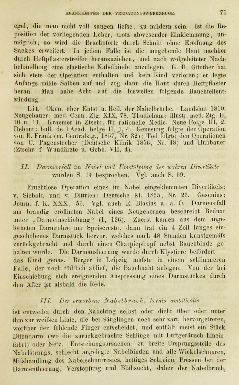 egel, die man nicht voll saugen liefse, zu mildern sein. Ist die Re- position der vorliegenden Leber, trotz abwesender Einklemmung, un- möglich, so wird die Bruchpforte durch Schnitt ohne Eröffnung des Sackes erweitert. In jedem Falle ist die umgebende Haut nachher durch Heftpflasterstreifen heranzuziehen, und nach wolgeleiteter Nach- behandlung eine elastische Nabelbinde anzulegen. G. B. Günther hat sich stets der Operation enthalten und kein Kind verloren; er legte Anfangs milde Salben auf und zog dann die Haut durch Heftpflaster heran. Man habe Acht auf die bisweilen folgende Bauchfellent- zündung. Lit. Oken, über Entst u. Heil, der Nabelbrüche. Landshut 1810. Neugebauer: med. Centr. Ztg. XIX, 78. Thudichum: illustr. med. Ztg. II, 10 ti. 11. Kraemer in Ztschr. für rationelle Medic. Neue Folge III, 2. Debout: bull, de l'Acad. beige II, 1, 4. Genesung folgte der Operation von B. Frank (m. Centralztg., 1857, Nr. 32); Tod folgte den Operationen von C. Pagenstecher (Deutsche Klinik 1856, Nr. 48) und Hubbauer (Ztschr. f. Wundärzte u. Gebh. VII, 4). II. Darmvorfall im Nabel und Umstiilpung des wahren Divertikels wurden S. 14 besprochen. Vgl. auch S. 69. Fruchtlose Operation eines im Nabel eingeklemmten Divertikels: v. Siebold und v. Dittrich: Deutsche Kl. 1855, Nr. 26. Gesenius: Journ. f. K. XXX, 56. Vgl. auch E. Blasius a. a. 0. Darmvorfall am brandig eröffneten Nabel eines Neugebomen beschreibt Bednar unter „Darmeinschiebung (I, 126). Zuerst kamen aus dem ange- lötbeten Darmrohre nur Speisereste, dann trat ein 4 Zoll langes ein- geschobenes Darmstück hervor, welches nach 48 Stunden kunstgemäfs zurückgebracht und durch einen Charpiepfropf nebst Bauchbinde ge- halten wurde. Die Darmausleerung wurde durch Klystiere befördert — das Kind genas. Berger in Leipzig mufste in einem schlimmeren Falle, der noch tödtlich ablief, die Bauchuaht anlegen. Von der bei Eiuschiebung sich ereignenden Auspressung eines Darmstückes durch den After ist alsbald die Rede. ///. Der erivorbene Nabelbruch, hernia umbilicalis ist entweder durch den Nabelring selbst oder dicht über oder unter ihm zur weilsen Linie, die bei Säuglingen noch sehr zart, hervorgetreten, worüber der fühlende Finger entscheidet, und enthält meist ein Stück Dünndarm (wo die zurückgebrachte Schlinge mit Luftgeräusch hinein- fährt) oder Netz. Entstehungsursachen: zu breite Ursprungsstelle des Nabelstrangs, schlecht angelegte Nabelbinden und alle Wickelschnuren, Mifshandlung des Nabelschnurrestes, heftiges Schreien, Pressen bei der Darmentleerung, Verstopfung und Blähsucht, daher der Nabelbruch,
