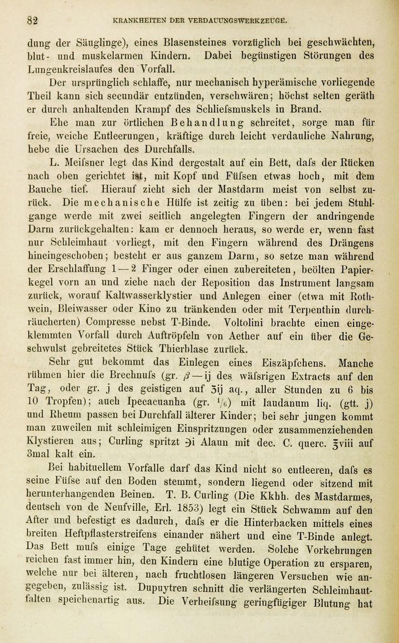 düng der Säuglinge), eines Blasensteines vorzüglich bei geschwächten, blut- und muskelarmen Kindern. Dabei begünstigen Störungen des Lungenkreislaufes den Vorfall. Der ursprünglich schlaffe, nur mechanisch hyperänrische vorliegende Theil kann sich secundär entzünden, verschwären; höchst selten geräth er durch anhaltenden Krampf des Schliefsmuskels in Brand. Ehe man zur örtlichen Behandlung schreitet, sorge man für freie, weiche Entleerungen, kräftige durch leicht verdauliche Nahrung, hebe die Ursachen des Durchfalls. L. Meifsner legt das Kind dergestalt auf ein Bett, dafs der Rücken nach oben gerichtet ist, mit Kopf und Füfsen etwas hoch, mit dem Bauche tief. Hierauf zieht sich der Mastdarm meist von selbst zu- rück. Die mechanische Hülfe ist zeitig zu üben: bei jedem Stuhl- gange werde mit zwei seitlich angelegten Fingern der andringende Darm zurückgehalten: kam er dennoch heraus, so werde er, wenn fast nur Schleimhaut vorliegt, mit den Fingern während des Drängens hineingeschoben; besteht er aus ganzem Darm, so setze man während der Erschlaffung 1 — 2 Finger oder einen zubereiteten, beölten Papier- kegel vorn an und ziehe nach der Reposition das Instrument langsam zurück, worauf Kaltwasserklystier und Anlegen einer (etwa mit Roth- wein, Bleiwasser oder Kino zu tränkenden oder mit Terpenthin durch- räucherten) Compresse nebst T-Binde. Voltolini brachte einen einge- klemmten Vorfall durch Auftröpfeln von Aether auf ein über die Ge- schwulst gebreitetes Stück Thierblase zurück. Sehr gut bekommt das Einlegen eines Eiszäpfchens. Manche rühmen hier die Brechnufs (gr. ß — ij des wäfsrigen Extracts auf den Tag, oder gr. j des geistigen auf 5ij aq., aller Stunden zu 6 bis 10 Tropfen); auch Ipecacuanha (gr. '/6) mit laudanum liq. (gtt. j) und Rheum passen bei Durchfall älterer Kinder; bei sehr jungen kommt man zuweilen mit schleimigen Einspritzungen oder zusammenziehenden Klystieren aus; Curling spritzt 3i Alaun mit dec. C. quere, gviii auf 3mal kalt ein. Bei habituellem Vorfalle darf das Kind nicht so entleeren, dafs es seine Fiifse auf den Boden stemmt, sondern liegend oder sitzend mit herunterhängenden Beinen. T. B. Curling (Die Kkhh. des Mastdarmes, deutsch von de Neufville, Erl. 1853) legt ein Stück Schwamm auf den After und befestigt es dadurch, dafs er die Hinterbacken mittels eines breiten Heftpflasterstreifens einander nähert und eine T-Binde anlegt. Das Bett mufs einige Tage gehütet werden. Solche Vorkehrungen reichen fast immer hin, den Kindern eine blutige Operation zu ersparen, welche nur bei älteren, nach fruchtlosen längeren Versuchen wie an- gegeben, zulässig ist. Dupuytren schnitt die verlängerten Schleimhaut- falten speichenartig aus. Die Verheifsung geringfügiger Blutung hat