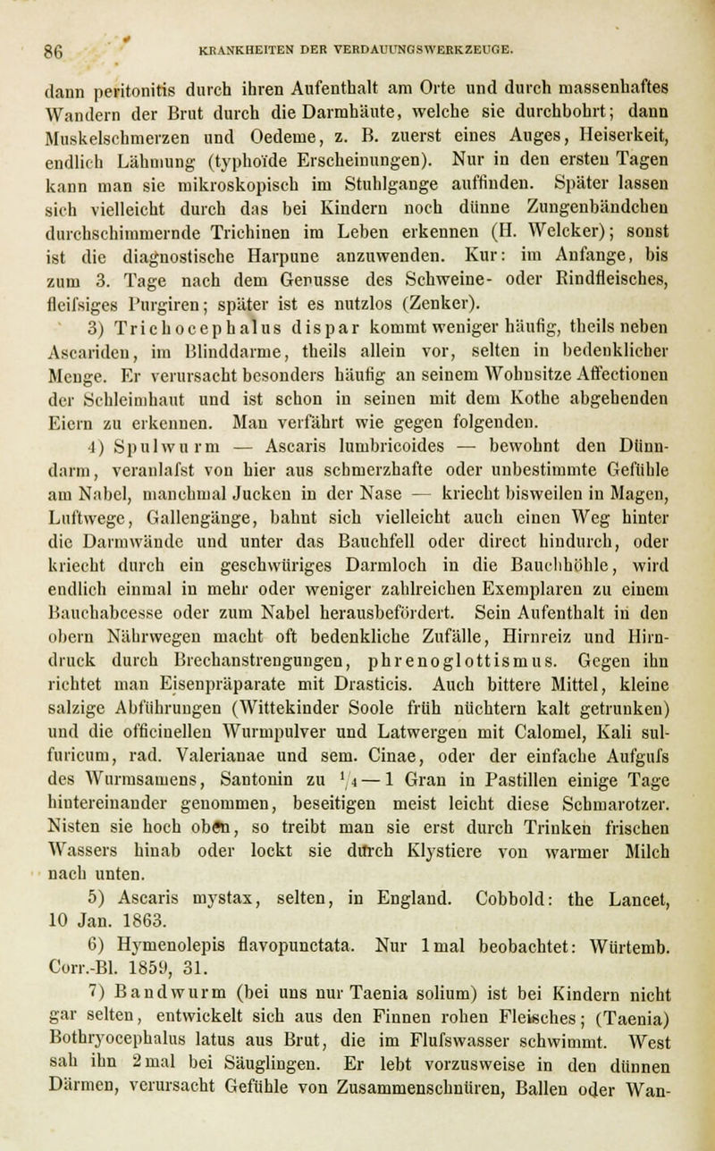 dann Peritonitis durch ihren Aufenthalt am Orte und durch massenhaftes Wandern der Brut durch die Darmhäute, welche sie durchbohrt; dann Muskelschmerzen und Oedeme, z. B. zuerst eines Auges, Heiserkeit, endlich Lähmung (typhoide Erscheinungen). Nur in den ersten Tagen kann man sie mikroskopisch im Stuhlgange auffinden. Später lassen sich vielleicht durch das bei Kindern noch dünne Zungenbändchen durchschimmernde Trichinen im Leben erkennen (H. Welcker); sonst ist die diagnostische Harpune anzuwenden. Kur: im Anfange, bis zum 3. Tage nach dem Genüsse des Schweine- oder Rindfleisches, fleifsiges Purgiren; später ist es nutzlos (Zenker). 3) Trichocephalus dispar kommt weniger häufig, theils neben Ascariden, im Blinddarme, theils allein vor, selten in bedenklicher Menge. Er verursacht besonders häufig an seinem Wohnsitze Afifectionen der Schleimhaut und ist schon in seinen mit dem Kothe abgehenden Eiern zu erkennen. Man verfährt wie gegen folgenden. •I) Spulwurm — Ascaris lumbrieoides — bewohnt den Dünn- darm, veraulafst von hier aus schmerzhafte oder unbestimmte Gefühle am Nabel, manchmal Jucken in der Nase — kriecht bisweilen in Magen, Luftwege, Gallengänge, bahnt sich vielleicht auch einen Weg hinter die Darmwände und unter das Bauchfell oder direct hindurch, oder kriecht durch ein geschwüriges Darmloch in die Bauchhöhle, wird endlich einmal in mehr oder weniger zahlreichen Exemplaren zu einem Bauchabcesse oder zum Nabel herausbefördert. Sein Aufenthalt in den obern Nährwegen macht oft bedenkliche Zufälle, Hirnreiz und Hirn- druck durch Brechanstrengungen, phrenoglottismus. Gegen ihn richtet man Eisenpräparate mit Drasticis. Auch bittere Mittel, kleine salzige Abführungen (Wittekinder Soole früh nüchtern kalt getrunken) und die officinellen Wurmpulver und Latwergen mit Calomel, Kali sul- furicum, rad. Valerianae und sem. Cinae, oder der einfache Aufgufs des Wurmsainens, Santonin zu l/t — 1 Gran in Pastillen einige Tage hintereinander genommen, beseitigen meist leicht diese Schmarotzer. Nisten sie hoch oben, so treibt man sie erst durch Trinken frischen Wassers hinab oder lockt sie dtfreh Klystiere von warmer Milch nach unten. 5) Ascaris mystax, selten, in England. Cobbold: the Lancet, 10 Jan. 1863. 6) Hymenolepis flavopunetata. Nur lmal beobachtet: Würtemb. Corr.-Bl. 1859, 31. 7) Bandwurm (bei uns nur Taenia solium) ist bei Kindern nicht gar selten, entwickelt sich aus den Finnen rohen Fleisches; (Taenia) Bothryocepbalus latus aus Brut, die im Flufswasser schwimmt. West sah ihn 2 mal bei Säuglingen. Er lebt vorzusweise in den dünnen Därmen, verursacht Gefühle von Zusammenschnüren, Ballen oder Wan-