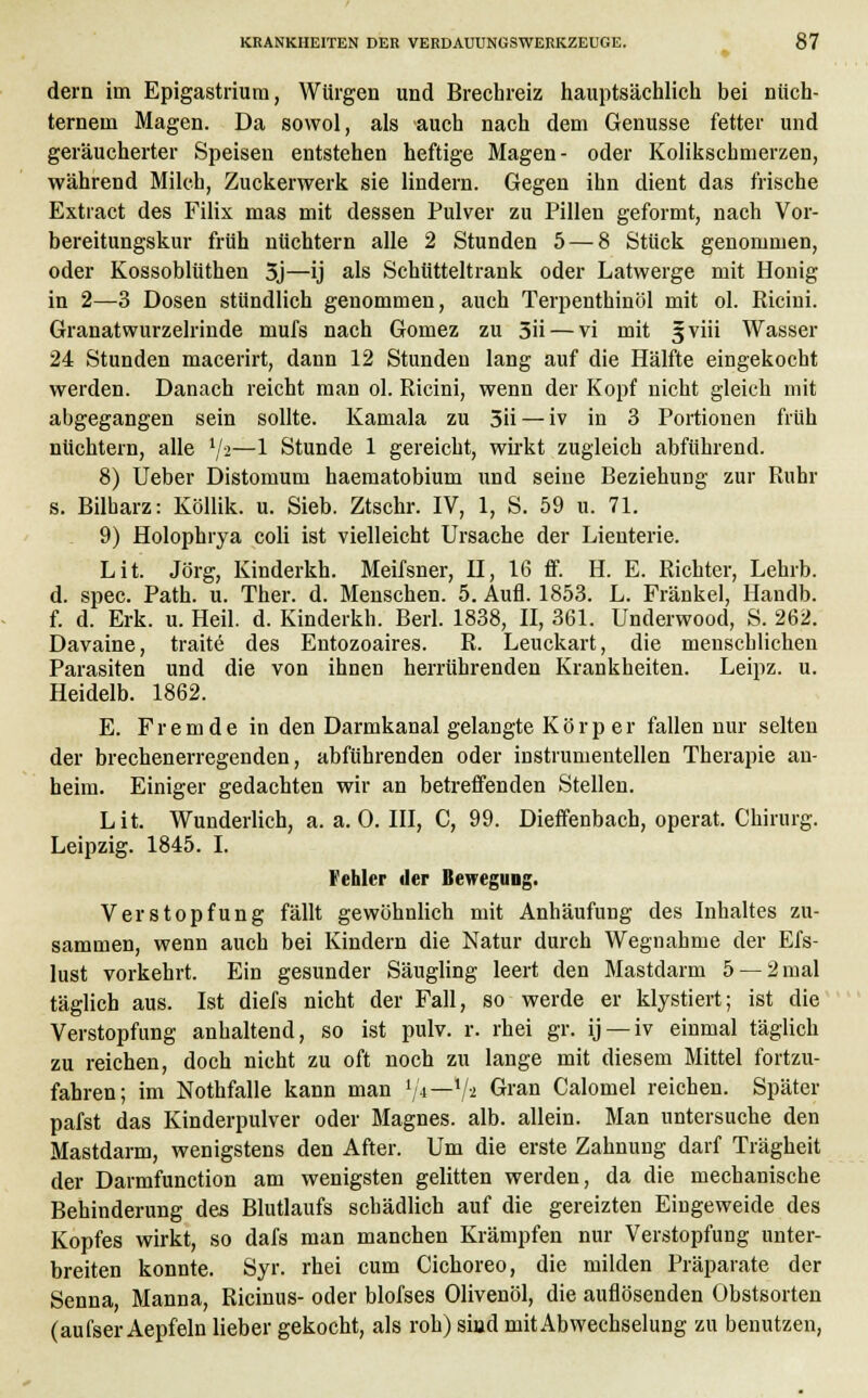 dem im Epigastrium, Würgen und Brechreiz hauptsächlich bei nüch- ternem Magen. Da sowol, als auch nach dem Genüsse fetter und geräucherter Speisen entstehen heftige Magen- oder Kolikschmerzen, während Milch, Zuckerwerk sie lindern. Gegen ihn dient das frische Extract des Filix mas mit dessen Pulver zu Pillen geformt, nach Vor- bereitungskur früh nüchtern alle 2 Stunden 5— 8 Stück genommen, oder Kossoblüthen 5j—ij als Schütteltrank oder Latwerge mit Honig in 2—3 Dosen stündlich genommen, auch Terpenthinöl mit ol. Ricini. Granatwurzelrinde mufs nach Gomez zu 5ü — vi mit ^viii Wasser 24 Stunden macerirt, dann 12 Stunden lang auf die Hälfte eingekocht werden. Danach reicht man ol. Ricini, wenn der Kopf nicht gleich mit abgegangen sein sollte. Kamala zu 5ii — iv in 3 Portionen früh nüchtern, alle '/>—1 Stunde 1 gereicht, wirkt zugleich abführend. 8) Ueber Distomum haematobium und seine Beziehung zur Ruhr s. Bilharz: Köllik. u. Sieb. Ztschr. IV, 1, S. 59 u. 71. 9) Holophrya coli ist vielleicht Ursache der Lienterie. Lit. Jörg, Kinderkh. Meifsner, H, 16 ff. H. E. Richter, Lehrb. d. spec. Path. u. Ther. d. Menschen. 5. Aufl. 1853. L. Fränkel, Handb. f. d. Erk. u. Heil. d. Kinderkh. Beil. 1838, II, 361. Underwood, S. 262. Davaine, traite des Entozoaires. R. Leuckart, die menschlichen Parasiten und die von ihnen herrührenden Krankheiten. Leipz. u. Heidelb. 1862. E. F r e m d e in den Darmkanal gelangte Körper fallen nur selten der brechenerregenden, abführenden oder instrumentellen Therapie an- heim. Einiger gedachten wir an betreffenden Stellen. Lit. Wunderlich, a. a. 0. III, C, 99. Dieffenbach, operat. Chirurg. Leipzig. 1845. I. Fehler der Bewegung. Verstopfung fällt gewöhnlich mit Anhäufung des Inhaltes zu- sammen, wenn auch bei Kindern die Natur durch Wegnahme der Efs- lust vorkehrt. Ein gesunder Säugling leert den Mastdarm 5 — 2 mal täglich aus. Ist diefs nicht der Fall, so werde er klystiert; ist die Verstopfung anhaltend, so ist pulv. r. rhei gr. ij —iv einmal täglich zu reichen, doch nicht zu oft noch zu lange mit diesem Mittel fortzu- fahren; im Nothfalle kann man vn—xl-i Gran Calomel reichen. Später pafst das Kinderpulver oder Magnes. alb. allein. Man untersuche den Mastdarm, wenigstens den After. Um die erste Zahnung darf Trägheit der Darmfunction am wenigsten gelitten werden, da die mechanische Behinderung des Blutlaufs schädlich auf die gereizten Eingeweide des Kopfes wirkt, so dafs man manchen Krämpfen nur Verstopfung unter- breiten konnte. Syr. rhei cum Cichoreo, die milden Präparate der Senna, Manna, Ricinus- oder blofses Olivenöl, die auflösenden Obstsorten (aufser Aepfeln lieber gekocht, als roh) sind mit Abwechselung zu benutzen,