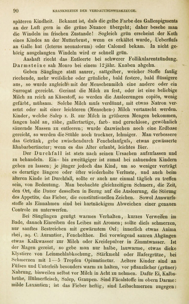 späteren Kindheit. Bekannt ist, dafs die gelbe Farbe des Gallenpigments an der Luft gern in die grüne Nuance übergeht; daher besehe man die Windeln im frischen Zustande! Sogleich grün erscheint der Koth eines Kindes an der Mutterbrust, wenn es erkältet wurde, Ueberflufs an Galle hat (Icterus neonatorum) oder Calomel bekam. In nicht ge- hörig ausgelaugten Windeln wird er schnell grün. Aashaft riecht das Entleerte bei schwerer Follikularentzündung. Darmsteine sah Monro bei einem 12jähr. Knaben abgehn. Geben Säuglinge statt saurer, sattgelber, weicher Stoffe faulig riechende, mehr weifsliche oder grünliche, bald festere, bald flüssigere aus, so wurde zugleich mit der Menschenmilch eine andere oder ein Surrogat gereicht. Gerinnt die Milch zu fest, oder ist eine beliebige Milch zu reich an Käsestoff, so werden die Ausleerungen copiös, wenig gefärbt, mühsam. Solche Milch mufs verdünnt, mit etwas Natron ver- setzt oder mit einer leichteren (Menschen-) Milch vertauscht werden. Kinder, welche Salep z. B. zur Milch in gröfseren Mengen bekommen, fangen bald an, zähe, gallertartige, färb- und geruchlose, gewöhnlich säuernde Massen zu entleeren; wurde dazwischen noch eine Erdbase gereicht, so werden die Stühle noch trockner, lehmiger. Man verbessere das Getränk, gebe zwischendurch Fenchelaufgufs, etwas gewässerte Rhabarbertinctur; wenn es das Alter erlaubt, leichtes Bier. Der Durchfall ist stets nach seinen Ursachen aufzufassen und zu behandeln. Ein- bis zweitägiger ist zumal bei zahnenden Kindern gehen zu lassen; je jünger jedoch das Kind, um so weniger verträgt es derartige längere oder öfter wiederholte Verluste, und auch beim älteren Kinde ist Durchfall, sollte er auch nur einmal täglich zu treffen sein, von Bedeutung. Man beobachte gleichzeitigen Schmerz, die Zeit, den Ort, die Dauer desselben in Bezug auf die Ausleerung, die Störung des Appetits, das Fieber, die constitutionellen Zeichen. Sowol Auswurfs- stoffe als Einnahmen sind bei hartnäckigem Abweichen einer genauen Controle zu unterwerfen. Bei Säuglingen genügt warmes Verhalten, kurzes Verweilen im Bade, danach Einreiben des Leibes mit Aromen; sollte diefs schmerzen, nur sanftes Bestreichen mit gewärmtem Oel; innerlich etwas Anima rhei, aq. C. Aurantior., Fenchelthee. Bei vorwiegend sauren Abgängen etwas Kalkwasser zur Milch oder Kreidepulver in Zimmtwasser. Ist der Magen gereizt, so gebe man nur halbe, lauwarme, etwas dicke Klystiere von Leinmehlabkochung, Stärkmehl oder Hafergrütze, bei .Schmerzen mit 1 — 5 Tropfen Opiumtinctur. Aeltere Kinder sind an Fül'seu und Unterleib besonders warm zu halten, vor pflanzlicher (grüner) Nahrung, bisweilen selbst vor Milch in Acht zu nehmen. Dafür Ei, Kalbs- brühe, Hühnerfleisch, Salep, Graupen. Sind Fäcalstoffe im obern Darme: milde Laxantien; ist das Fieber heftig, sind Leibschmerzen zugegen: