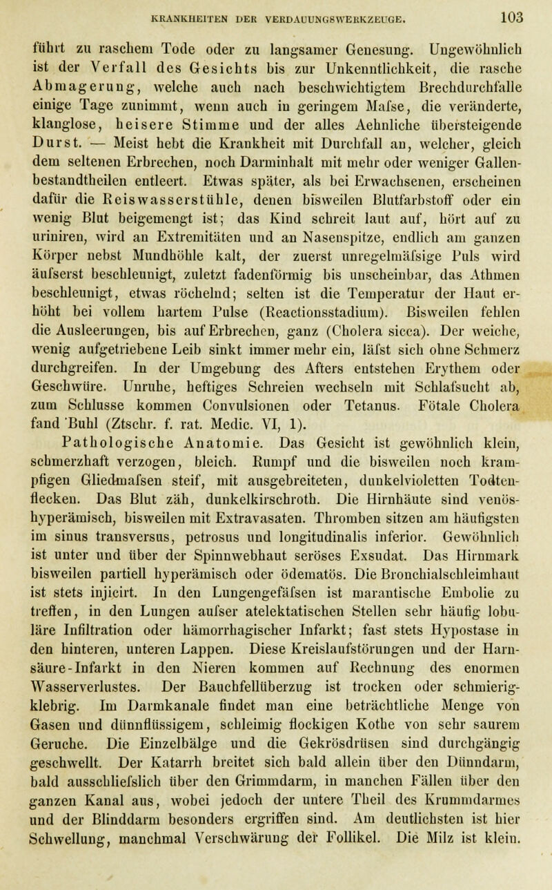 führt zu raschem Tode oder zu langsamer Genesung. Ungewöhnlich ist der Verfall des Gesichts bis zur Unkenntlichkeit, die rasche Abmagerung, welche auch nach beschwichtigtem Brechdurchfälle einige Tage zunimmt, wenn auch in geringem Mafse, die veränderte, klanglose, heisere Stimme und der alles Aehnliche übersteigende Durst. — Meist hebt die Krankheit mit Durchfall an, welcher, gleich dem seltenen Erbrechen, noch Darminhalt mit mehr oder weniger Gallen- bestandtheilen entleert. Etwas später, als bei Erwachsenen, erscheinen dafür die Reiswasserstühle, denen bisweilen Blutfarbstoff oder ein wenig Blut beigemengt ist; das Kind schreit laut auf, hört auf zu uriniren, wird an Extremitäten und an Nasenspitze, endlich am ganzen Körper nebst Mundhöhle kalt, der zuerst unregelmäfsige Puls wird aufseist beschleunigt, zuletzt fadenförmig bis unscheinbar, das Athmen beschleunigt, etwas röchelnd; selten ist die Temperatur der Haut er- höht bei vollem hartem Pulse (Reactionsstadium). Bisweilen fehlen die Ausleerungen, bis auf Erbrechen, ganz (Cholera sicca). Der weiche, wenig aufgetriebene Leib sinkt immer mehr ein, läfst sich ohne Schmerz durchgreifen. In der Umgebung des Afters entstehen Erythem oder Geschwüre. Unruhe, heftiges Schreien wechseln mit Schlafsucht ab, zum Schlüsse kommen Convulsionen oder Tetanus. Fötale Cholera fand 'Buhl (Ztschr. f. rat. Medic. VI, 1). Pathologische Anatomie. Das Gesicht ist gewöhnlich klein, schmerzhaft verzogen, bleich. Rumpf und die bisweilen noch kram- pfigen Gliedmafsen steif, mit ausgebreiteten, dunkelvioletten Todten- flecken. Das Blut zäh, dunkelkirschroth. Die Hirnhäute sind venös- hyperämisch, bisweilen mit Extravasaten. Thromben sitzen am häufigsten im sinus transversus, petrosus und longitudinalis inferior. Gewöhnlich ist unter und über der Spinnwebhaut seröses Exsudat. Das Hirnmark bisweilen partiell hyperämisch oder ödematös. Die Bronchialschleimhaut ist stets injicirt. In den Lungengefäfsen ist marantische Embolie zu treffen, in den Lungen aufser atelektatischen Stellen sehr häufig lobu- läre Infiltration oder hämorrhagischer Infarkt; fast stets Hypostase in den hinteren, unteren Lappen. Diese Kreislaufstörungen und der Harn- säure-Infarkt in den Nieren kommen auf Rechnung des enormen Wasserverlustes. Der Bauchfellüberzug ist trocken oder schmierig- klebrig. Im Darmkanale findet man eine beträchtliche Menge von Gasen und dünnflüssigem, schleimig flockigen Kothe von sehr saurem Gerüche. Die Einzelbälge und die Gekrösdrüsen sind durchgängig geschwellt. Der Katarrh breitet sich bald allein über den Dünndarm, bald ausschliei'slich über den Grimmdarm, in manchen Fällen über den ganzen Kanal aus, wobei jedoch der untere Theil des Krummdarmes und der Blinddarm besonders ergriffen sind. Am deutlichsten ist hier Schwellung, manchmal Verschwärung der Follikel. Die Milz ist klein.